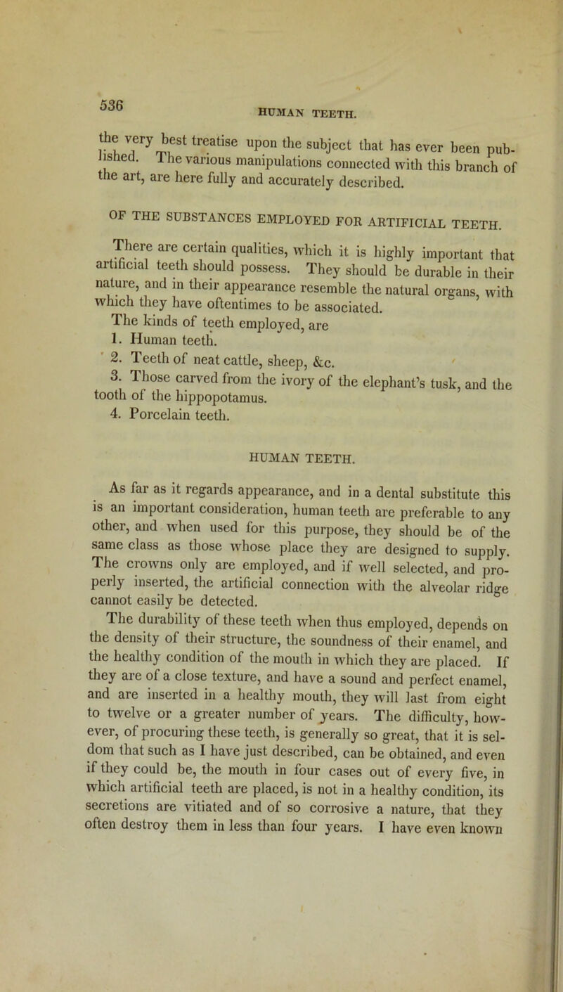 human teeth. the very best treatise upon the subject that has ever been pub- Jisned. 1 he various manipulations connected with this branch of the art, are here fully and accurately described. OF THE SUBSTANCES EMPLOYED FOR ARTIFICIAL TEETH. There are certain qualities, which it is highly important that artificial teeth should possess. They should be durable in their nature, and in their appearance resemble the natural organs, with which they have oftentimes to be associated. The kinds of teeth employed, are 1. Human teeth. 2. Teeth of neat cattle, sheep, &c. 3. Those carved from the ivory of the elephant’s tusk, and the tooth of the hippopotamus. 4. Porcelain teeth. HUMAN TEETH. As fai as it regaids appearance, and in a dental substitute this is an important consideration, human teeth are preferable to any other, and when used for this purpose, they should be of the same class as those whose place they are designed to supply. The crowns only are employed, and if well selected, and pro- Peib inserted, the artificial connection with the alveolar ridge cannot easily be detected. The dui ability of these teeth when thus employed, depends on the density of their structure, the soundness of their enamel, and the healthy condition of the mouth in which they are placed. If they are of a close texture, and have a sound and perfect enamel, and are inserted in a healthy mouth, they will last from eight to twelve or a greater number of years. The difficulty, how- ever, of procuring these teeth, is generally so great, that it is sel- dom that such as I have just described, can be obtained, and even if they could be, the mouth in four cases out of every five, in which artificial teeth are placed, is not in a healthy condition, its secretions are vitiated and of so corrosive a nature, that they often destroy them in less than four years. I have even known