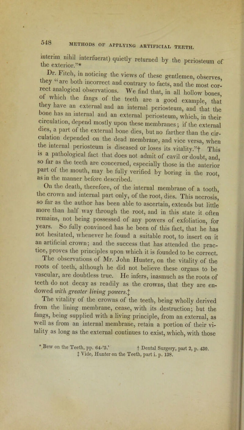 interim nihil interfuerat) quietly returned by the periosteum of the exterior.”* Dr Fitch, in noticing the views of these gentlemen, observes, they are both incorrect and contrary to facts, and the most cor- rect analogical observations. We find that, in all hollow bones of which the fangs of the teeth are a good example, that icy have an external and an internal periosteum, and that the bone has an internal and an external periosteum, which, in their circulation, depend mostly upon these membranes; if the external dies, a part of the external bone dies, but no farther than the cir- culation depended on the dead membrane, and vice versa, when the internal periosteum is diseased or loses its vitality.”f This is a pathological fact that does not admit of cavil or doubt, and, so far as the teeth are concerned, especially those in the anterior part of the mouth, may be fully verified by boring in the root as in the manner before described. On the death, therefore, of the internal membrane of a tooth, the crown and internal part only, of the root, dies. This necrosis’ so far as the author has been able to ascertain, extends but little more than half way through the root, and in this state it often remains, not being possessed of any powers of exfoliation, for years. So fully convinced has he been of this fact, that he has not hesitated, whenever he found a suitable root, to insert on it an artificial crown; and the success that has attended the prac- tice, proves the principles upon which it is founded to be correct. The observations of Mr. John Hunter, on the vitality of the loots of teeth, although he did not believe these organs to be vascular, are doubtless true. He infers, inasmuch as the roots of teeth do not decay as readily as the crowns, that they are en- dowed icilh greater living powers.I The vitality of the crowns of the teeth, being wholly derived from the lining membrane, cease, with its destruction; but the fangs, being supplied with a living principle, from an external, as well as from an internal membrane, retain a portion of their vi- tality as long as the external continues to exist, which, with those Bew on the Teeth, pp. 64-’5.' f Dental Surgery, part 2, p. 430. t Vide, Hunter on the Teeth, part i. p. 138.