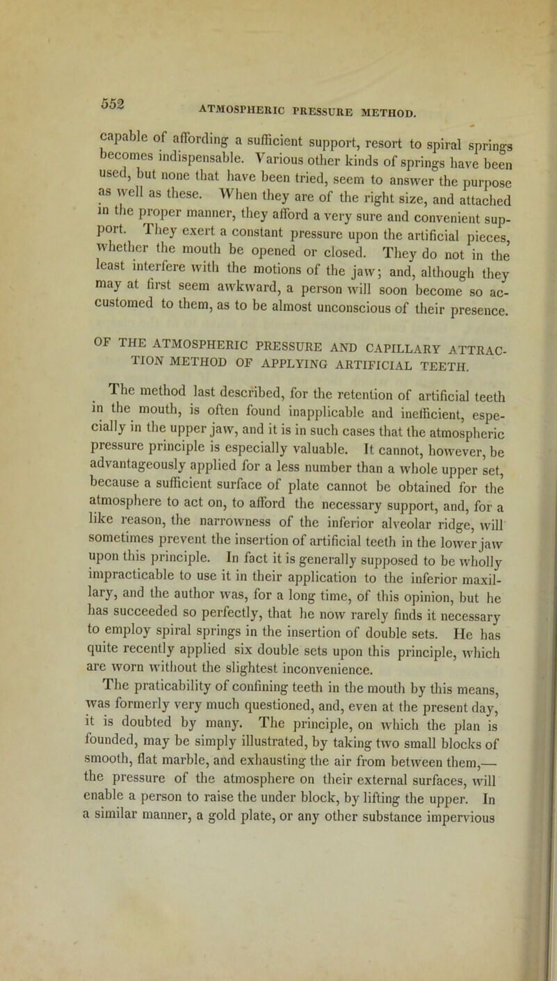 atmospheric pressure method. capable of affording a sufficient support, resort to spiral springs becomes indispensable. Various other kinds of springs have been used, but none that have been tried, seem to answer the purpose as well as these. When they are of the right size, and attached in the proper manner, they afford a very sure and convenient sup- port. 1 hey exert a constant pressure upon the artificial pieces whether the mouth be opened or closed. They do not in the least interfere with the motions of the jaw; and, although they may at first seem awkward, a person will soon become so ac- customed to them, as to be almost unconscious of their presence. OF THE ATMOSPHERIC PRESSURE AND CAPILLARY ATTRAC- TION METHOD OF APPLYING ARTIFICIAL TEETH. The method last described, for the retention of artificial teeth in the mouth, is often found inapplicable and inefficient, espe- cially in the upper jaw, and it is in such cases that the atmospheric pressure principle is especially valuable. It cannot, however, be advantageously applied for a less number than a whole upper set, because a sufficient surface of plate cannot be obtained for the atmosphere to act on, to afford the necessary support, and, for a like reason, the narrowness of the inferior alveolar ridge, will sometimes prevent the insertion of artificial teeth in the lower jaw upon this principle. In fact it is generally supposed to be wholly impracticable to use it in their application to the inferior maxil- lary, and the author was, for a long time, of this opinion, but he has succeeded so perfectly, that he now rarely finds it necessary to employ spiral springs in the insertion of double sets. He has quite recently applied six double sets upon this principle, which are worn without the slightest inconvenience. The praticahility of confining teeth in the mouth by this means, was formerly very much questioned, and, even at the present day, it is doubted by many. The principle, on which the plan is founded, may he simply illustrated, by taking two small blocks of smooth, flat marble, and exhausting the air from between them,— the pressure of the atmosphere on their external surfaces, will enable a person to raise the under block, by lifting the upper. In a similar manner, a gold plate, or any other substance impervious
