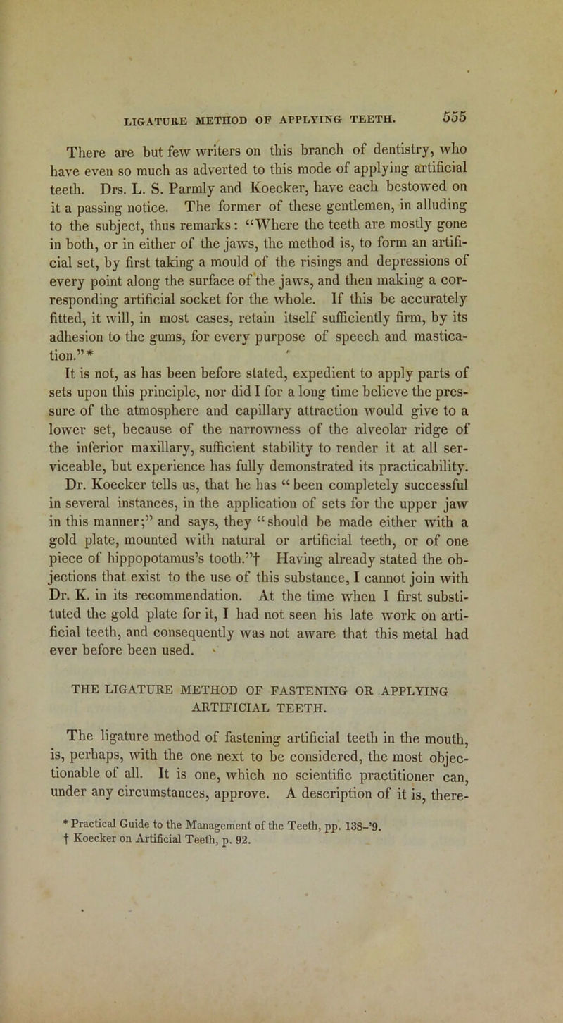 There are but few writers on this branch of dentistry, who have even so much as adverted to this mode of applying artificial teeth. Drs. L. S. Parmly and Koecker, have each bestowed on it a passing notice. The former of these gentlemen, in alluding to the subject, thus remarks: “Where the teeth are mostly gone in both, or in either of the jaws, the method is, to form an artifi- cial set, by first taking a mould of the risings and depressions of every point along the surface of the jaws, and then making a cor- responding artificial socket for the whole. If this be accurately fitted, it will, in most cases, retain itself sufficiently firm, by its adhesion to the gums, for every purpose of speech and mastica- tion.”* It is not, as has been before stated, expedient to apply parts of sets upon this principle, nor did I for a long time believe the pres- sure of the atmosphere and capillary attraction would give to a lower set, because of the narrowness of the alveolar ridge of the inferior maxillary, sufficient stability to render it at all ser- viceable, but experience has fully demonstrated its practicability. Dr. Koecker tells us, that he has “ been completely successful in several instances, in the application of sets for the upper jaw in this manner;” and says, they “should be made either with a gold plate, mounted with natural or artificial teeth, or of one piece of hippopotamus’s tooth.”f Having already stated the ob- jections that exist to the use of this substance, I cannot join with Dr. K. in its recommendation. At the time when I first substi- tuted the gold plate for it, I had not seen his late work on arti- ficial teeth, and consequently was not aware that this metal had ever before been used. THE LIGATURE METHOD OF FASTENING OR APPLYING ARTIFICIAL TEETH. The ligature method of fastening artificial teeth in the mouth, is, perhaps, with the one next to be considered, the most objec- tionable of all. It is one, which no scientific practitioner can, under any circumstances, approve. A description of it is, there- * Practical Guide to the Management of the Teeth, pp. 138-’9. f Koecker on Artificial Teeth, p. 92.