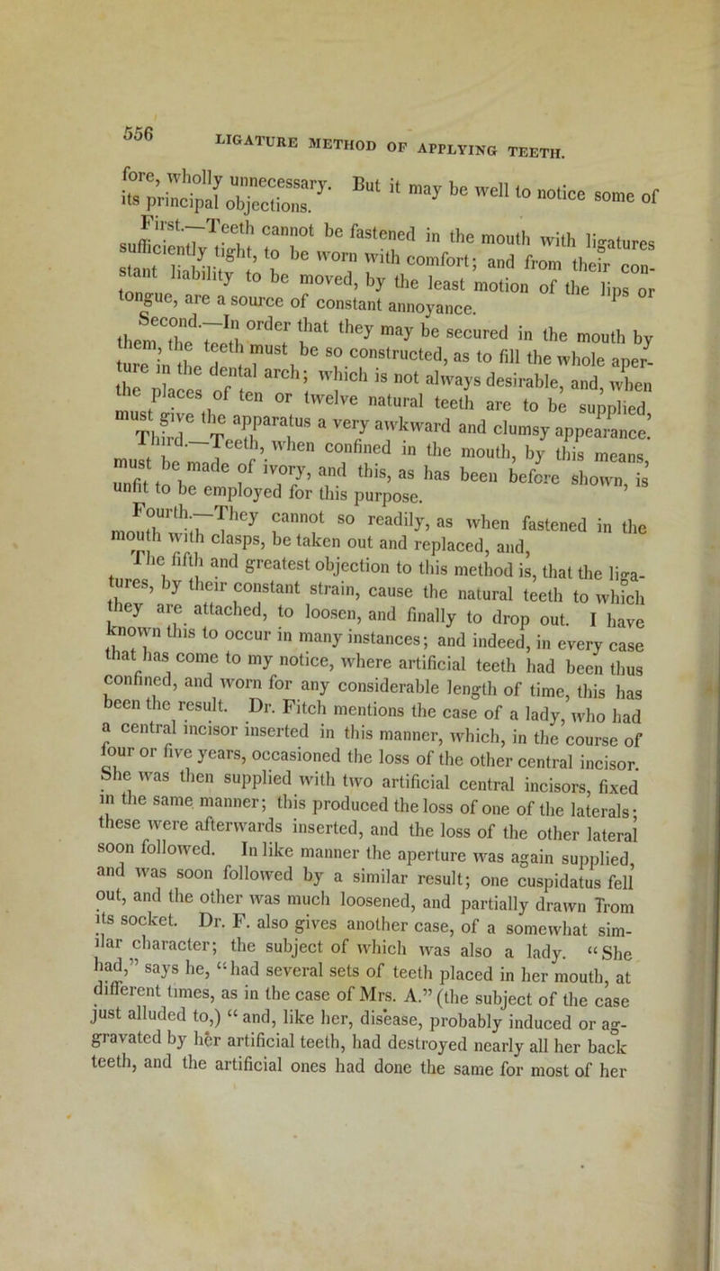 ligature method of applying teeth. o~:y-But ii bewdi 10-*•—or jT'7TCe!h Can0t be fastenel1 in the mouth with ligatures sufficiently tight, to be won, with comfort; and from thefr con thane liability be moved, by the least motion £pZ tongue, are a source of constant annoyance. P them'The'Hwl they may be secured in the mouth by em, the teeth must be so constructed, as to fill the whole aper- the6places of'Te I ’l”0'1 ” 0t alwa>'s desiraHe. ™i> P aces ,of ten or twelve natural teeth are to be sunnlied mTl,we T TT a ”7aka,d a”d olumsyappearance: rd.—Teeth, when confined in the mouth, by this means must bc made of ivory? and thj ag has be J . ’ unfit to be employed for this purpose. ’ F°Urth;rThey Cannot 80 readi]y5 ^ when fastened in the °p 1 ^‘th clasPs’ be taken out and replaced, and, 1 he fifth and greatest objection to this method is, that the liga- tures, by their constant strain, cause the natural teeth to which ey are attached, to loosen, and finally to drop out. I have known this to occur in many instances; and indeed, in every case at has come to my notice, where artificial teeth had been thus confined, and worn for any considerable length of time, this has been the result. Dr. Fitch mentions the case of a lady, who had a central incisor inserted in this manner, which, in the course of four or five years, occasioned the loss of the other central incisor. . h® was then supplied with two artificial central incisors, fixed in the same manner; this produced the loss of one of the laterals- these were afterwards inserted, and the loss of the other lateral soon followed. In like manner the aperture was again supplied, and was soon followed by a similar result; one cuspidatus fell out, and the other was much loosened, and partially drawn Trom its socket. Dr. F. also gives another case, of a somewhat sim- ilar character; the subject of which wras also a lady. “She had,” says he, “had several sets of teeth placed in her mouth at different times, as in the case of Mrs. A.” (the subject of the case just alluded to,) “ and, like her, disease, probably induced or ag- gravated by her artificial teeth, had destroyed nearly all her back teeth, and the artificial ones had done the same for most of her