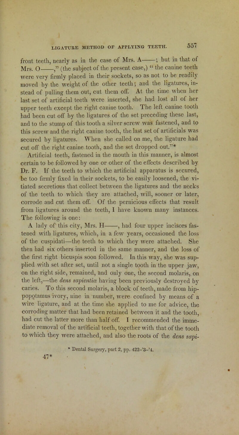 front teeth, nearly as in the case of Mrs. A ; but in that of Mrs. O (the subject of the present case,) “ the canine teeth were very firmly placed in their sockets, so as not to be readily moved by the weight of the other teeth; and the ligatures, in- stead of pulling them out, cut them off. At the time when her last set of artificial teeth were inserted, she had lost all of her upper teeth except the right canine tooth. The left canine tooth had been cut o(F by the ligatures of the set preceding these last, and to the stump of this tooth a silver screw was fastened, and to this screw and the right canine tooth, the last set of artificials was secured by lig.atures. When she called on me, the ligature had cut off the right canine tooth, and the set dropped out.”# Artificial teeth, fastened in the mouth in this manner, is almost certain to be followed by one or other of the effects described by Dr. F. If the teeth to which the artificial apparatus is secured, be too firmly fixed in their sockets, to be easily loosened, the vi- tiated secretions that collect between tbe ligatures and the necks of the teeth to which they are attached, will, sooner or later, corrode and cut them off. Of the pernicious effects that result from ligatures around the teeth, I have known many instances. The following is one: A lady of this city, Mrs. H , had four upper incisors fas- tened with ligatures, which, in a few years, occasioned the loss of the cuspidati—the teeth to which they were attached. She then had six others inserted in the same manner, and the loss of the first right bicuspis soon followed. In this way, she was sup- plied with set after set, until not a single tooth in the upper jaw, on the right side, remained, and only one, the second molaris, on the left,—the dens sapiential having been previously destroyed by caries. To this second molaris, a block of teeth, made from hip- popotamus ivory, nine in number, were confined by means of a wire ligature, and at the time she applied to me for advice, the corroding matter that had been retained between it and the tooth, had cut the latter more than half off. I recommended the imme- diate removal of the artificial teeth, together with that of the tooth to which they were attached, and also the roots of the dens sapi- * Dental Surgery, part 2, pp. 422-’3-’4. 47*