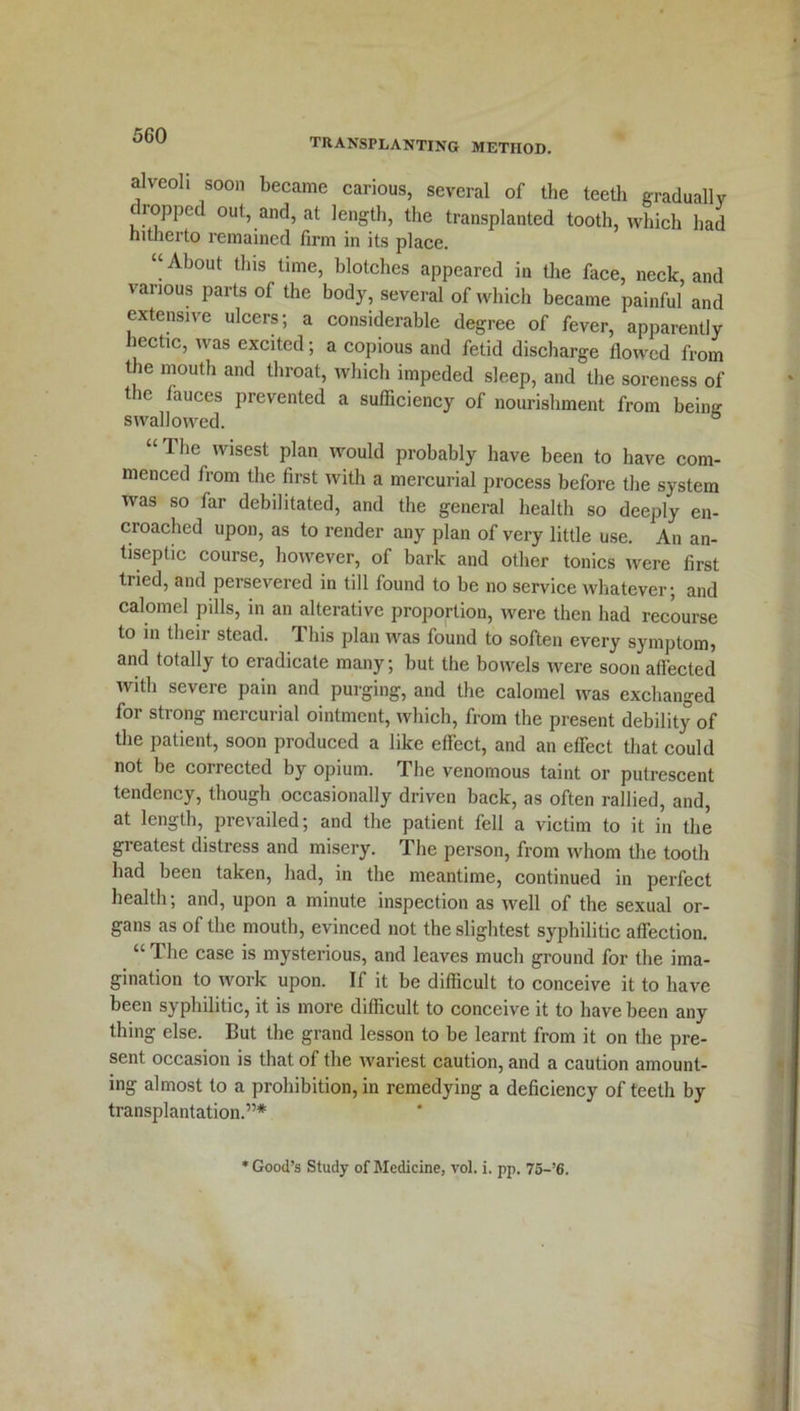 alveoli soon became carious, several of the teeth gradually dropped out, and, at length, the transplanted tooth, which had hitherto remained firm in its place. “ About this time, blotches appeared in the face, neck, and various parts of the body, several of which became painful and extensive ulcers; a considerable degree of fever, apparently hectic, was excited; a copious and fetid discharge flowed from the mouth and throat, which impeded sleep, and the soreness of the fauces prevented a sufficiency of nourishment from being swallowed. ° The wisest plan would probably have been to have com- menced from the first with a mercurial process before the system was so far debilitated, and the general health so deeply en- croached upon, as to render any plan of very little use. An an- tiseptic course, however, of bark and other tonics were first tried, and persevered in till found to be no service whatever; and calomel pills, in an alterative proportion, Avere then had recourse to in their stead. This plan was found to soften every symptom, and totally to eradicate many; but the bowels were soon affected with severe pain and purging, and the calomel was exchanged for strong mercurial ointment, which, from the present debility of the patient, soon produced a like effect, and an effect that could not be corrected by opium. The venomous taint or putrescent tendency, though occasionally driven back, as often rallied, and, at length, prevailed; and the patient fell a victim to it in the greatest distress and misery. The person, from whom the tooth had been taken, had, in the meantime, continued in perfect health; and, upon a minute inspection as well of the sexual or- gans as of the mouth, evinced not the slightest syphilitic affection. “ The case is mysterious, and leaves much ground for the ima- gination to work upon. If it be difficult to conceive it to have been syphilitic, it is more difficult to conceive it to have been any thing else. But the grand lesson to be learnt from it on the pre- sent occasion is that of the Avariest caution, and a caution amount- ing almost to a prohibition, in remedying a deficiency of teeth by transplantation.”* * Good’s Study of Medicine, vol. i. pp. 75-’6.