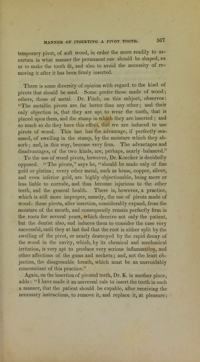 temporary pivot, of soft wood, in order the more readily to as- certain in what manner the permanent one should be shaped, so as to make the tooth fit, and also to avoid the necessity of re- moving it after it has been firmly inserted. There is some diversity of opinion with regard to the kind of pivots that should be used. Some prefer those made of wood; others, those of metal. Dr. Fitch, on this subject, observes: “The metallic pivots are far better than any other; and their only objection is, that they are apt to wear the tooth, that is placed upon them, and the stump in which they are inserted ; and so much so do they have this effect, that we are induced to use pivots of wood. This last has the advantage, if perfectly sea- soned, of swelling in the stump, by the moisture which they ab- sorb ; and, in this way, become very firm. The advantages and disadvantages, of the two kinds, are, perhaps, nearly balanced.” To the use of wood pivots, however, Dr. Koecker is decidedly opposed. “The pivots,” says he, “should be made only of fine gold or platina; every other metal, such as brass, copper, silver, and even inferior gold, are highly objectionable, being more or less liable to corrode, and thus become injurious to the other teeth, and the general health. There is, however, a practice, which is still more improper, namely, the use of pivots made of wood: these pivots, after insertion, considerably expand, from the moisture of the mouth, and consequently remain perfectly firm in the roots for several years, which deceive not only the patient, but the dentist also, and induces them to consider the case very successful, until they at last find that the root is either split by the swelling of the pivot, or nearly destroyed by the rapid decay of the wood in the cavity, which, by its chemical and mechanical irritation, is very apt to produce very serious inflammation, and other affections of the gums and sockets; and, not the least ob- jection, the disagreeable breath, which must be an unavoidably concomitant of this practice.” Again, on the insertion of pivoted teeth, Dr. K. in another place, adds: “ I have made it an universal rule to insert the tooth in such a manner, that the patient should be capable, after receiving the necessary instructions, to remove it, and replace it, at pleasure;