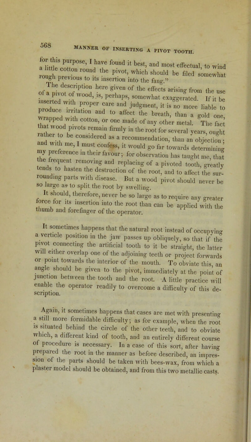 manner op inserting a pivot tooth. iTi/flp8 PH P0Se’ 1 haVe f°Und U best> and most effectual, to wind little cotton round the pivot, which should be filed somewhat rough previous to its insertion into the fang.” I he description here given of the effects arising from the use pwo O wood, is, perhaps, somewhat exaggerated If it be uiB-ted w„h proper care and judgment, i, isf„ more liable tl odnee ,rn alton and to affec, the breath, than a gold one PPe wit 1 cotton, or one made of any other metal. The fact iat wood pivots remain firmly in the root for several years, ought and with me 7“'^“ * lcconMn‘iati°. than an objection; n v 21 ’ mT “a eSS>  '0uld «° far determining the 7 ? l'lelr favour; tor observation has taught me, that the fiequent removmg and replacing of a pivoted tooth, greatly tends to hasten the destruction of the root, and to affect the sur- round,ng parts with disease. But a wood pivot should never be so large as to split the root by swelling. It should, therefore, never be so large as to require any greater force for its insertion into the root than can be applied with the thumb and forefinger of the operator. t sometimes happens that the natural root instead of occupying a verticle position in the jaw passes up obliquely, so that if the pivot connecting the artificial tooth to it be straight, the latter ivill either overlap one of the adjoining teeth or project forwards or point towards the interior of the mouth. To obviate this, an angle should be given to the pivot, immediately at the point of junction between the tooth and the root. A little practice will enable the operator readily to overcome a difficulty of this de- scription. Again, it sometimes happens that cases are met with presenting a still more formidable difficulty; as for example, when the root is situated behind the circle of the other teeth, and to obviate which, a different kind of tooth, and an entirely different course of procedure is necessary. In a case of this sort, after having prepared the root in the manner as before described, an impres- sion of the parts should be taken with bees-wax, from which a plaster model should be obtained, and from this two metallic casts.