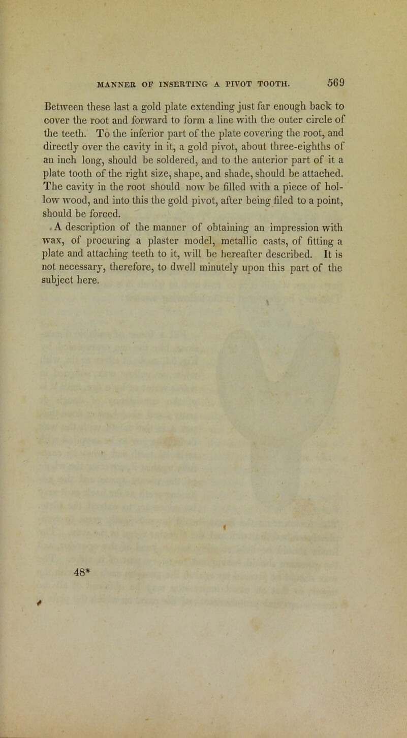Between these last a gold plate extending just far enough back to cover the root and forward to form a line with the outer circle of the teeth. To the inferior part of the plate covering the root, and directly over the cavity in it, a gold pivot, about three-eighths of an inch long, should he soldered, and to the anterior part of it a plate tooth of the right size, shape, and shade, should be attached. The cavity in the root should now be filled with a piece of hol- low wood, and into this the gold pivot, after being filed to a point, should be forced. . A description of the manner of obtaining an impression with wax, of procuring a plaster model, metallic casts, of fitting a plate and attaching teeth to it, will be hereafter described. It is not necessary, therefore, to dwell minutely upon this part of the subject here. \ i 48* /