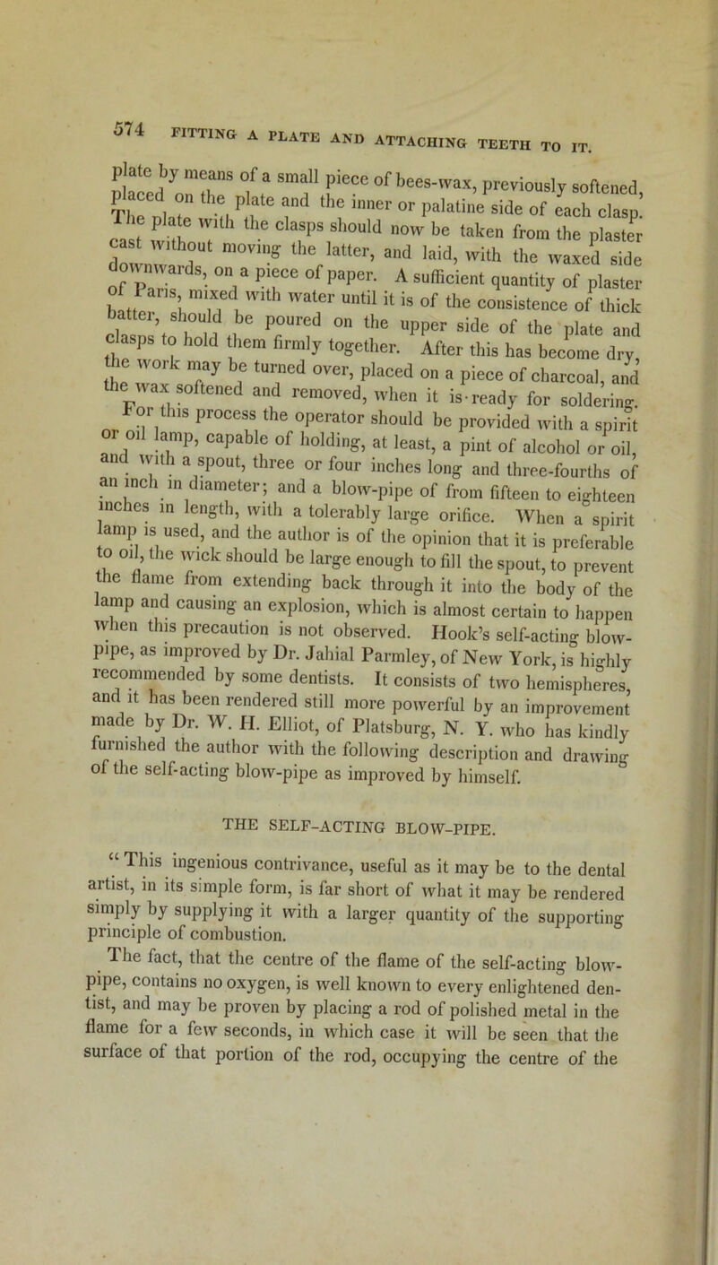 PLATE AND ATTACHING TEETH TO IT. P ate by means of a small piece of bees-wax, previously softened TlTohr H Plr id thC inner °r palatine side of each clasp! 1st wkhnT Ti a n°W be taken frora plaster downwl m0VinS r Gr’ aUd Iald’ Wlth the waxed s*cle downwards on a piece of paper. A sufficient quantity of plaster b tLarilTd .With WT UntU U  °f the -nsistenee onhiek battei should be poured on the upper side of the plate and clasps to hold them firmly together. After this has become dry ie work may be turned over, placed on a piece of charcoal, and the wax softened and removed, when it is-ready for soldering, or this process the operator should be provided with a spirit oil lamp, capable of holding, at least, a pint of alcohol or oil, and with a spout, three or four inches long and three-fourths of an inch in diameter; and a blow-pipe of from fifteen to eighteen inches in length, with a tolerably large orifice. When a spirit amp is used, and the author is of the opinion that it is preferable o oil, the wick should be large enough to fill the spout, to prevent the flame from extending back through it into the body of the lamp and causing an explosion, which is almost certain to happen when this precaution is not observed. Hook’s self-acting blow- pipe, as improved by Dr. Jahial Parmley, of New York, is highly recommended by some dentists. It consists of two hemispheres and it has been rendered still more powerful by an improvement made by Dr. W. H. Elliot, of Platsburg, N. Y. who has kindly furnished the author with the following description and drawing of the self-acting blow-pipe as improved by himself. THE SELF-ACTING BLOW-PIPE. “ Thls ingenious contrivance, useful as it may be to the dental artist, in its simple form, is far short of what it may be rendered simply by supplying it with a larger quantity of the supporting principle of combustion. The fact, that the centre of the flame of the self-acting blow- pipe, contains no oxygen, is well known to every enlightened den- tist, and may be proven by placing a rod of polished metal in the flame for a few seconds, in which case it will be seen that the surface of that portion of the rod, occupying the centre of the