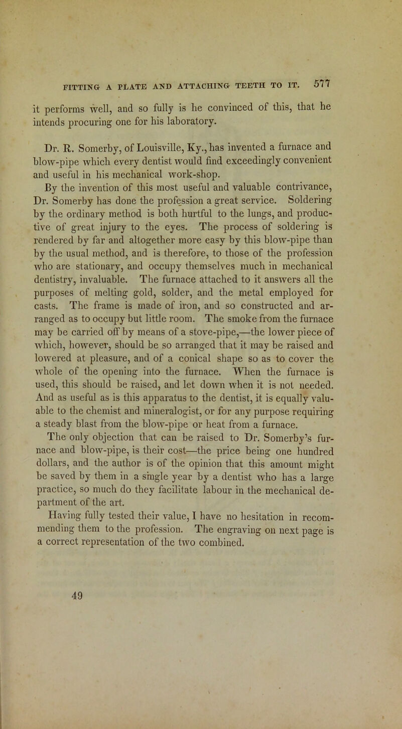 it performs well, and so fully is lie convinced of this, that he intends procuring one for his laboratory. Dr. R. Somerby, of Louisville, Ky.,has invented a furnace and blow-pipe which every dentist would find exceedingly convenient and useful in his mechanical work-shop. By the invention of this most useful and valuable contrivance, Dr. Somerby has done the profession a great service. Soldering by the ordinary method is both hurtful to the lungs, and produc- tive of great injury to the eyes. The process of soldering is rendered by far and altogether more easy by this blow-pipe than by the usual method, and is therefore, to those of the profession who are stationary, and occupy themselves much in mechanical dentistry, invaluable. The furnace attached to it answers all the purposes of melting gold, solder, and the metal employed for casts. The frame is made of iron, and so constructed and ar- ranged as to occupy but little room. The smoke from the furnace may be carried off by means of a stove-pipe,—the lower piece of which, however, should be so arranged that it may be raised and lowered at pleasure, and of a conical shape so as to cover the whole of the opening into the furnace. When the furnace is used, this should be raised, and let down when it is not needed. And as useful as is this apparatus to the dentist, it is equally valu- able to the chemist and mineralogist, or for any purpose requiring a steady blast from the blow-pipe or heat from a furnace. The only objection that can be raised to Dr. Somerby’s fur- nace and blow-pipe, is their cost—the price being one hundred dollars, and the author is of the opinion that this amount might be saved by them in a single year by a dentist who has a large practice, so much do they facilitate labour in the mechanical de- partment of the art. Having fully tested their value, I have no hesitation in recom- mending them to the profession. The engraving on next page is a correct representation of the two combined. 49