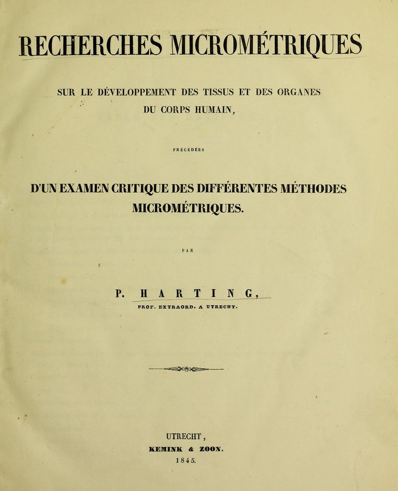 PCHERCHES MICROMÉTRIQUES SUR LE DÉVELOPPEMENT DES TISSUS ET DES ORGANES DU CORPS HUMAIN, PRÉCÉDÉES D’UN EXAMEN CRITIQUE DES DIFFÉRENTES MÉTHODES MICROMÉTRIQUES. P. H A R T 1 Pî G PROF. FXTRAORD. A UTRECBT. ÜTREGHT, HEmiVH & ZOONT.