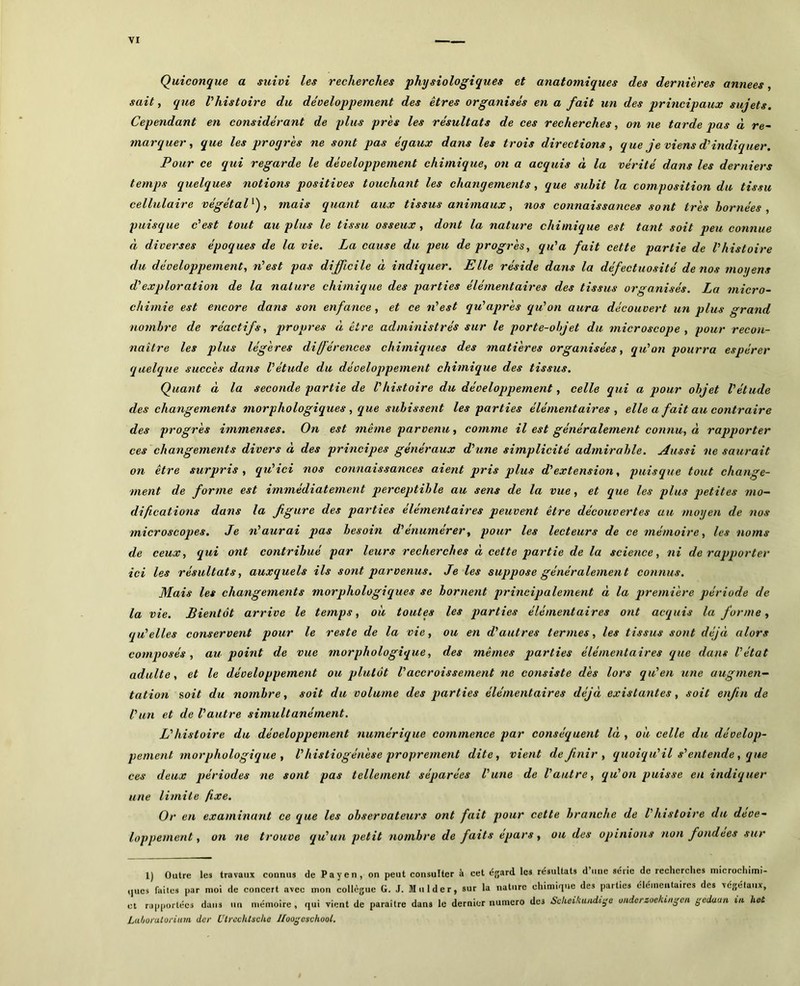 Quiconque a suivi les recherches physiologiques et anatomiques des dernières années, sait, que Vhistoire du développement des êtres organisés en a fait un des principaux sujets. Cependant en considérant de plus près les résultats de ces recherches, on ne tarde pas à re~ marquer t que les progrès ne sont pas égaux dans les trois directions, que je viens d’indiquer. Pour ce qui regarde le développement chimique, on a acquis à la vérité dans les derniers temps quelques notions positives touchant les changements, que subit la composition du tissu cellulaxre végétal , tnats quant aux ttssus anitnaux, nos connaissances sont très bornées , puisque c est tout au plus le tissu osseux, dont la nature chumque est tant soit peu connue à diverses époques de la vie. La cause du peu de progrès, qu'a fait cette partie de l'histoire du développement, n'est pas difficile à indiquer. Elle réside dans la défectuosité de nos moyens d'exploration de la nature chimique des parties élémentaires des tissus organisés. La micro- chimie est encore dans son enfance, et ce n'est qu'après qu'on aura découvert un plus grand nombre de réactifs, propres à être administrés sur le porte-objet du microscope , pour recon- naître les plus légères diférences chimiques des matières organisées, qu'on pourra espérer quelque succès dans l'étude du développement chimique des tissus. Quant à la seconde partie de l'histoire du développement, celle qui a pour objet l'étude des changements morphologiques, que subissent les parties élémentaires , elle a fait au contraire des progrès immenses. On est même parvenu, comme il est généralement connu, à rapporter ces changements divers à des principes généraux d'une simplicité admirable. Aussi ne saurait on être surpris, qu'ici nos connaissances aient pris plus d'extension, puisque tout change- ment de forme est immédiatement perceptible au sens de la vue, et que les plus petites mo- difications dans la fgure des parties élémentaires peuvent être découvertes au moyen de 7ios microscopes. Je léaurai pas besoin d'énumérer, pour les lecteurs de ce mémoire, les noms de ceux, qui ont contribué par leurs recherches à cette partie de la science, ni de rapporter ici les résultats, auxquels ils sont parvenus. Je les suppose généralement connus. Mais les changements morphologiques se bornent principaleynent à la prei7iière période de la vie. Bientôt arrive le temps, où toutes les parties élémentaires ont acquis la forme, qu'elles conservent pour le reste de la vie, ou en d'autres termes, les tissus sont déjà alors composés, au point de vue morphologique, des mêmes parties élémentaires que dans l'état adulte, et le développement ou plutôt l'accroissement ne consiste dès lors qu'en une augmen- tation soit du nombre, soit du volume des parties élémentaires déjà existantes, soit enfin de l'un et de l'autre simultanément. L'histoire du développement numérique commence par conséquent là , où celle du dévelop- pement morphologique , V histiogénèse proprement dite, vient définir, quoiqu'il s'entende , que ces deux j)ériodes ne sont pas tellement séparées l'une de l'autre, qu'on puisse en indiquer une limite fixe. Or en examinant ce que les observateurs ont fait pour cette branche de Vhistoire du déve- loppement , on ne trouve qu'un petit nombre de faits épars, ou des opinions non fondées sur l) Outre les travaux connus de Payen, on peut consulter à cet C{;ard les résultats d une série de recherches microchimi- ,,ucs faites par moi de concert avec mon collègue G. J. M ii 1 d e r, sur la nature chimique des parties élémentaires des végétaux, et rapportées dans un mémoire , qui vient de paraître dans 1e dernier numéro des Sckeikuiidtÿû onderzoelungen gedaan ui hot Ltthoralorium der Ulrcchlscha Jloo^eschool,