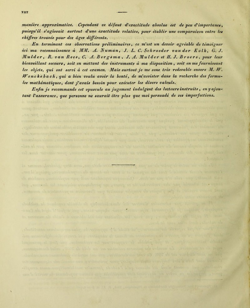 virr manière approximative. Cependant ce défaut d^exactitude absolue est de peu d^importance y puisqiûil s'agissait surtout d'une exactitude relative, pour établir une comparaison entre les chiffres trouvés pour des âges différents. 1 En terminant ces observations préliminaires, ce m'est un devoir agréable de témoigner ici ma reconnaissance à MM. A. Numan, J. L. C. Schroeder van der Kolk, G. J. Mulder , R. van Rees y C, A. R er g s m a , J. A. Mul d er et H. J. R r o er s , pour leur bienveillant secours y soit en mettant des instruments à ma disposition y soit en me fournissant les objets, qui ont servi à cet examen. Mais surtout je me sens très redevable envers M. JV. JVenckebach, qui a bien voulu avoir la bonté, de m'assister dans la recherche des formu~ les mathématiques y dont j'avais besoin pour exécuter les divers calculs. Enfin je recommande cet opuscule au jugement indulgent des lecteurs instruits , eny ajou- tant l'assurance, que personne ne saurait être plus que moi persuadé de ses imperfections.
