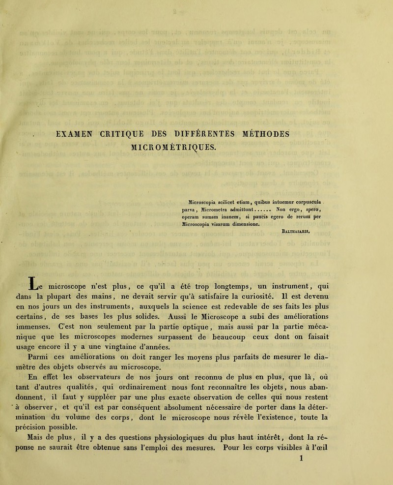 EXAMEN CRITIQUE DES DIFFÉRENTES MÉTHODES MICROMÉTRIQUES. Microscopia scilicet etiam, quibus inluemur corpuscula parva, Micrometra adraittunt Non ergo, spero, operam sumam inanem, si paucis egero de rerum per Microscopia visarum dimensione. Balthasabis. Xje microscope n’est plus, ce qu’il a été trop longtemps, un instrument, qui dans la plupart des mains, ne devait servir qu’à satisfaire la curiosité. Il est devenu en nos jours un des instruments, auxquels la science est redevable de ses faits les plus certains, de ses bases les plus solides. Aussi le Microscope a subi des améliorations immenses. C’est non seulement par la partie optique, mais aussi par la partie méca- nique que les microscopes modernes surpassent de beaucoup ceux dont on faisait usage encore il y a une vingtaine d’années. Parmi ces améliorations on doit ranger les moyens plus parfaits de mesurer le dia- mètre des objets observés au microscope. En effet les observateurs de nos jours ont reconnu de plus en plus, que là, où tant d’autres qualités, qui ordinairement nous font reconnaître les objets, nous aban- donnent, il faut y suppléer par une plus exacte observation de celles qui nous restent à observer, et qu’il est par conséquent absolument nécessaire de porter dans la déter- mination du volume des corps, dont le microscope nous révèle l’existence, toute la précision possible. Mais de plus, il y a des questions physiologiques du plus haut intérêt, dont la ré- ponse ne saurait être obtenue sans l’emploi des mesures. Pour les corps visibles à l’œil