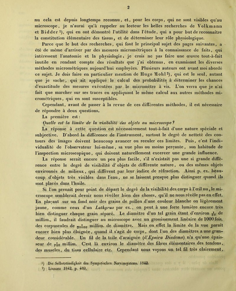 nu cela est depuis longtemps reconnu, et, pour les corps, qui ne sont visibles qu’au microscope, je n’aurai qu’à rappeler au lecteur les belles recherches de Volkmann et Bidder 1), qui en ont démontré l’utilité dans l’étude, qui a pour but de reconnaître la constitution élémentaire des tissus, et de déterminer leur rôle physiologique. Parce que le but des recherches, qui font le principal sujet des pages suivantes, a ' été de même d’arriver par des mesures micrométriques à la connaissance de faits, qui intéressent l’anatomie et la physiologie, je crois ne pas faire une œuvre tout-à-fait inutile en rendant compte des résultats que j’ai obtenus, en examinant les diverses méthodes micrométriques aujourd’hui employées. Plusieurs auteurs ont avant moi abordé ce sujet. Je dois faire en particulier mention de Hugo Mohl^j, qui est le seul, autant que je sache, qui ait appliqué le calcul des probabilités à déterminer les chances d’exactitude des mesures exécutées par le micromètre à vis. L’on verra que je n’ai fait que marcher sur ses traces en appliquant le même calcul aux autres méthodes mi- crométriques , qui en sont susceptibles. Cependant, avant de passer à la revue de ces différentes méthodes, il est nécessaire de répondre à deux questions. La première est ; Quelle est la limite de la visibilité des objets au mierosenpe ? La réponse à cette question est nécessairement tout-à-fait d’une nature spéciale et subjective. D’abord la différence de l’instrument, surtout le degré de netteté des con- tours des images doivent beaucoup avancer ou reculer ces limites. Puis, c’est l’indi- vidualité de l’observateur lui-même , sa vue plus ou moins perçante , son habitude de l’inspection microscopique, qui doivent naturellement excercer une grande influence. La réponse serait encore un jjeu plus facile, s’il n’existait pas une si grande diffé- rence entre le degré de visibilité d’objets de différente nature, ou des mêmes objets environnés de milieux , qui diffèrent par leur indice de réfraction. Ainsi p. ex. beau- coup d’objets très visibles dans l’eau , ne se laissent presque plus distinguer quand ils sont placés dans l’huile. Si l’on prenait pour point de départie degré de la visibilité des corps à l’œil nu, le mi- croscope semblerait devoir nous révéler bien des choses, qu’il ne nous révèle pas en effet. En plaçant sur un fond noir des grains de pollen d’une couleur blanche on légèrement jaune, comme ceux d’un Lathijrus par ex., on peut à une forte lumière encore très bien distinguer chaque grain séparé. Le diamètre d’un tel grain étant d’environ de millim., il faudrait distinguer au microscope avec un grossissement linéaire de 1000 fois, des corpuscules de jô^ôô millim. de diamètre. Mais en effet la limite de la vue j)araît encore bien plus éloignée, quand il s’agit de corps, dont l’un des diamètres a une gran- deur considérable. Un fil de la toile d’araignée {à'Epeira Diadema) n’a qu’une épais- seur de millim. C’est là environ le diamètre des fibres élémentaires des tendons, des muscles, du tissu cellulaire et,c- Cependant nous voyons un tel fil très clairement, *) Die Selbstslandigkcit des Syinpatischen Nerveusystems. 1842. 2) Linuaea 1842. p. 48Ü,