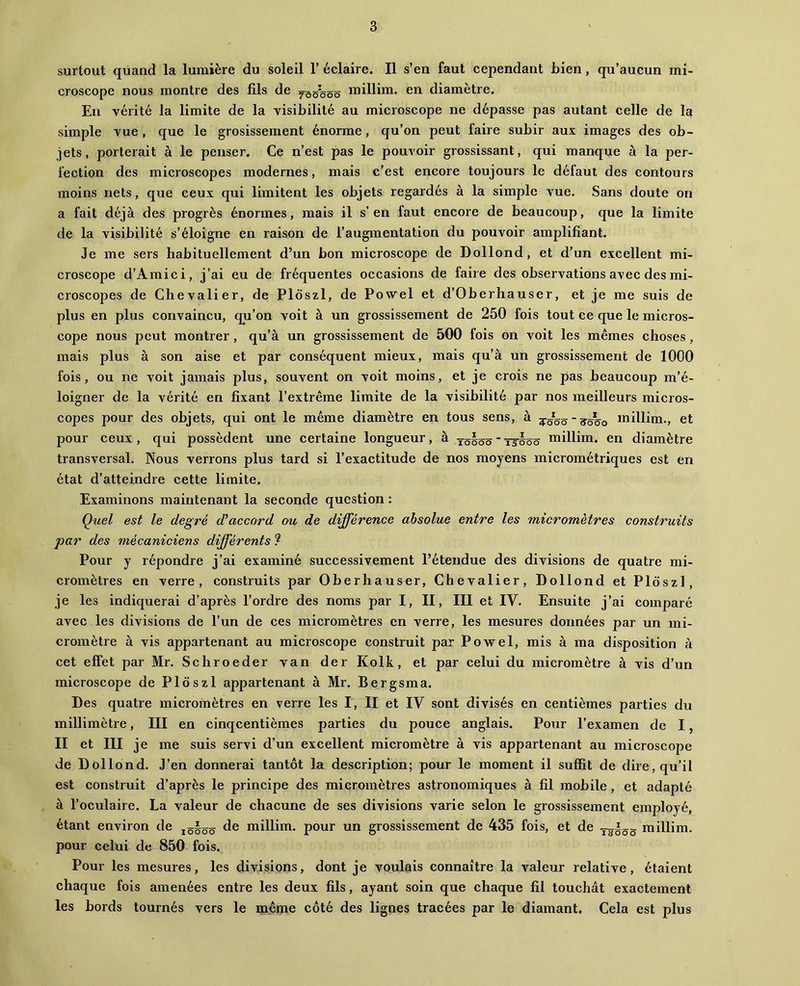 surtout quand la lumière du soleil T éclaire. Il s’en faut cependant bien, qu’aucun mi- croscope nous montre des fils de jqô'ôôô raiUim. en diamètre. En vérité la limite de la visibilité au microscope ne dépasse pas autant celle de Ig simple vue , que le grosissernent énorme, qu’on peut faire subir aux images des ob- jets, porterait à le penser. Ce n’est pas le pouvoir grossissant, qui manque à la per- fection des microscopes modernes, mais c’est encore toujours le défaut des contours moins nets, que ceux qui limitent les objets regardés à la simple vue. Sans doute on a fait déjà des progrès énormes, mais il s’en faut encore de beaucoup, que la limite de la visibilité s’éloigne en raison de l’augmentation du pouvoir amplifiant. Je me sers habituellement d’un bon microscope de Dollond, et d’un excellent mi- croscope d’Amici, j’ai eu de fréquentes occasions de faire des observations avec des mi- croscopes de Chevalier, de Ploszl, de Povvel et d’Oberhauser, et je me suis de plus en plus convaincu, qu’on voit à un grossissement de 250 fois tout ce que le micros- cope nous peut montrer, qu’à un grossissement de 500 fois on voit les mêmes choses, mais plus à son aise et par conséquent mieux, mais qu’à un grossissement de 1000 fois, ou ne voit jamais plus, souvent on voit moins, et je crois ne pas beaucoup m’é- loigner de la vérité en fixant l’extrême limite de la visibilité par nos meilleurs micros- copes pour des objets, qui ont le même diamètre en tous sens, à millim., et pour ceux, qui possèdent une certaine longueur, à tô§ôô‘T55ôô miHim. en diamètre transversal. Nous verrons plus tard si l’exactitude de nos moyens micrométriques est en état d’atteindre cette limite. Examinons maintenant la seconde question : Quel est le degré d’accord ou de différence absolue entre les micromètres construits par des mécaniciens différents ^ Pour y répondre j’ai examiné successivement l’étendue des divisions de quatre mi- cromètres en verre, construits par Oberhauser, Chevalier, Dollond et Ploszl, je les indiquerai d’après l’ordre des noms par I, II, III et IV. Ensuite j’ai comparé avec les divisions de l’un de ces micromètres en verre, les mesures données par un mi- cromètre à vis appartenant au microscope construit par Powel, mis à ma disposition à cet effet par Mr. Schroeder van der Kolk, et par celui du micromètre à vis d’un microscope de Ploszl appartenant à Mr. Bergsma. Des quatre micromètres en verre les I, II et IV sont divisés en centièmes parties du millimètre, III en cinqcentièmes parties du pouce anglais. Pour l’examen de I, II et III je me suis servi d’un excellent micromètre à vis appartenant au microscope de Dollond. J’en donnerai tantôt la description; pour le moment il suffit de dire, qu’il est construit d’après le principe des micromètres astronomiques à fil mobile, et adapté à l’oculaire. La valeur de chacune de ses divisions varie selon le grossissement employé, étant environ de iô§ôô millim. pour un grossissement de 435 fois, et de ^^§^5 millim. pour celui de 850 fois. Pour les mesures, les divisions, dont je voulais connaître la valeur relative, étaient chaque fois amenées entre les deux fils, ayant soin que chaque fil touchât exactement les bords tournés vers le même côté des lignes tracées par le diamant. Cela est plus