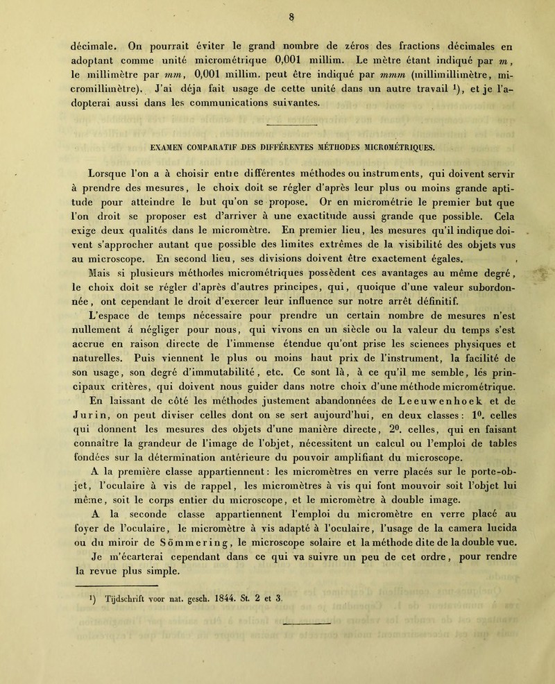 décimale. On pourrait éviter le grand nombre de zéros des fractions décimales en adoptant comme unité micrométrique 0,001 millim. Le mètre étant indiqué par m, le millimètre par itun, 0,001 millim. peut être indiqué par mmm (millimillimètre, mi- cromillimètre). J’ai déjà fait usage de cette unité dans un autre travail ^), et je l’a- dopterai aussi dans les communications suivantes. EXAMEN COMPARATIF DES DIFFÉRENTES MÉTHODES MICROMÉTRIQUES. Lorsque l’on a à choisir entie différentes méthodes ou instruments, qui doivent servir à prendre des mesures, le choix doit se régler d’après leur plus ou moins grande apti- tude pour atteindre le but qu’on se propose. Or en micrométrie le premier but que l’on droit se proposer est d’arriver à une exactitude aussi grande que possible. Cela exige deux qualités dans le micromètre. En premier lieu, les mesures qu’il indique doi- vent s’approcher autant que possible des limites extrêmes de la visibilité des objets vus au microscope. En second lieu, ses divisions doivent être exactement égales. , Mais si plusieurs méthodes micrométriques possèdent ces avantages au même degré, le choix doit se régler d’après d’autres principes, qui, quoique d’une valeur subordon- née , ont cependant le droit d’exercer leur influence sur notre arrêt définitif. L’espace de temps nécessaire pour prendre un certain nombre de mesures n’est nullement à négliger pour nous, qui vivons en un siècle ou la valeur du temps s’est accrue en raison directe de l’immense étendue qu’ont prise les scienees physiques et naturelles. Puis viennent le plus ou moins haut prix de l’instrument, la facilité de son usage, son degré d’immutabilité, etc. Ce sont là, à ce qu’il me semble, lés prin- cipaux critères, qui doivent nous guider dans notre choix d’une méthode micrométrique. En laissant de côté les méthodes justement abandonnées de Leeuwenhoek et de Jurin, on peut diviser celles dont on se sert aujourd’hui, en deux classes: 1®. celles qui donnent les mesures des objets d’une manière directe, 2®. celles, qui en faisant connaître la grandeur de l’image de l’objet, nécessitent un calcul ou l’emploi de tables fondées sur la détermination antérieure du pouvoir amplifiant du microscope. A la première classe appartiennent : les micromètres en verre placés sur le porte-ob- jet, l’oculaire à vis de rappel, les micromètres à vis qui font mouvoir soit l’objet lui même, soit le corps entier du microscope, et le micromètre à double image. A la seconde classe appartiennent l’emploi du micromètre en verre placé au foyer de l’oculaire, le micromètre à vis adapté à l’oculaire, l’usage de la caméra lucida ou du miroir de Somme ring, le microscope solaire et la méthode dite de la double vue. Je m’écarterai cependant dans ce qui va suivre un peu de cet ordre, pour rendre la revue plus simple. *) Tijdscbiift yoor nat. gesch. 1844. St. 2 et 3.