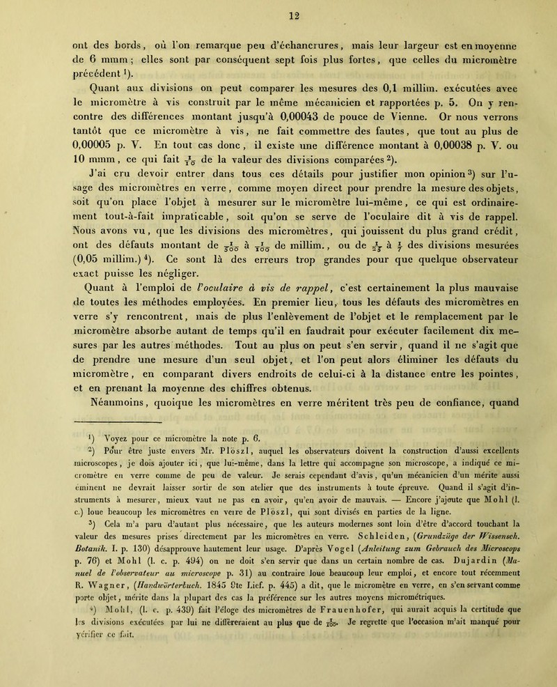 ont des bords, où l’on remarque peu d’échancrures, mais leur largeur est en moyenne de 6 mmm ; elles sont par conséquent sept fois plus fortes, que celles du micromètre précédent *). Quant aux divisions on peut comparer les mesures des 0,1 millim. exécutées avec le micromètre à vis construit par le même mécanicien et rapportées p. 5. On y ren- contre des différences montant jusqu’à 0,00043 de pouce de Vienne. Or nous verrons tantôt que ce micromètre à vis, ne fait commettre des fautes, que tout au plus de 0,00005 p. V. En tout cas donc , il existe une différence montant à 0,00038 p. V. ou 10 mmm, ce qui fait valeur des divisions comparées ^). J’ai cru devoir entrer dans tous ces détails pour justifier mon opinionsur l’u- sage des micromètres en verre, comme moyen direct pour prendre la mesure des objets, soit qu’on place l’objet à mesurer sur le micromètre lui-même, ce qui est ordinaire- ment tout-à-fait impraticable, soit qu’on se serve de l’oculaire dit à vis de rappel. Nous avons vu, que les divisions des micromètres, qui jouissent du plus grand crédit, ont des défauts montant de à de millim., ou de à i des divisions mesurées (0,05 millim.) ^). Ce sont là des erreurs trop grandes pour que quelque observateur exact puisse les négliger. Quant à l’emploi de Voculaire à vis de rappel, c’est certainement la plus mauvaise de toutes les méthodes employées. En premier lieu, tous les défauts des micromètres en verre s’y rencontrent, mais de plus l’enlèvement de l’objet et le remplacement par le micromètre absorbe autant de temps qu’il en faudrait pour exécuter facilement dix me- sures par les autres méthodes. Tout au plus on peut s’en servir, quand il ne s’agit que de prendre une mesure d’un seul objet, et l’on peut alors éliminer les défauts du micromètre , en comparant divers endroits de celui-ci à la distance entre les pointes, et en prenant la moyemie des chiffres obtenus. Néanmoins, quoique les micromètres en verre méritent très peu de confiance, quand *) Voyez pour ce micromètre la note p. 6. “) Po*iir être juste envers Mr. Ploszl, auquel les observateurs doivent la construction d’aussi excellents microscopes, je dois ajouter ici, que lui-même, dans la lettre qui accompagne son microscope, a indiqué ce mi- cromètre en verre comme de peu de valeur. Je serais cependant d’avis, qu’un mécanicien d’un mérite aussi éminent ne devrait laisser sortir de son atelier que des instruments à toute épreuve. Quand il s’agit d’in- struments à mesurer, mieux vaut ne pas en avoir, qu’en avoir de mauvais. — Encore j’ajoute que Molil (1. c.) loue beaucoup les micromètres en veire de Ploszl, qui sont divisés en parties de la ligne. Cela m’a paru d’autant plus nécessaire, que les auteurs modernes sont loin d’être d’accord touchant la valeur des mesures prises directement par les micromètres en verre. Schlciden, {Grtaidzügo der Wissensch. Botanih. I. p. 130) desapprouve hautement leur usage. D’après Vogel {Anleilung zum Gebraucli des Microscops p. 76) et Mohl (1. c. p. 494) on ne doit s’en servir que dans un certain nombre de cas. Dujardin (^Ma- nuel de Vobservateur au microscope p. 31) au contraire loue beaucoup leur emploi, et encore tout récemment R. Wagner, [llandworterluch. 1845 Cte bief. p. 445) a dit, que le micromètre en verre, en s’en servant comme porte objet, mérite dans la plupart des cas la préférence sur les autres moyens micrométriques. ■') IMoliI, (1. e. p. 439) fait l’éloge des micromètres de Frauenhofer, qui aurait acquis la certitude que les divisions exécutées par lui ne dillêreraicnt au plus que de i§g. Je regrette que l’occasion m’ait manqué pour ycrifjcr ce fait,