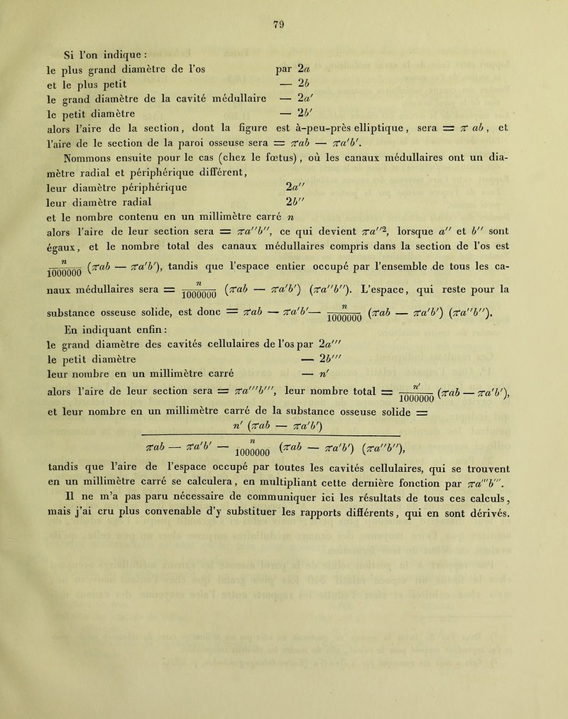 Si l’on indique ; le plus grand diamètre de l’os par 2a et le plus petit — 2b le srand diamètre de la cavité médullaire — 2a' O le petit diamètre — 2b' alors Faire de la section, dont la figure est à-peu-près elliptique, sera ■=: tC ab, et Faire de le section de la paroi osseuse sera = '^ab — TVa'b'. Nommons ensuite pour le cas (chez le foetus), où les canaux médullaires ont un dia- mètre radial et périphérique différent, leur diamètre périphérique 2a leur diamètre radial 2b et le nombre contenu en un millimètre carré n alors Faire de leur section sera = 7rab, ce qui devient 7ira‘^, lorsque a et b sont éo'aux, et le nombre total des canaux médullaires compris dans la section de l’os est ■''O ioooooo naux médullaires sera = TCa'b'), tandis que l’espace entier occupé par l’ensemble de tous les ca- lOOOOÔÜ — Tta'b') [7tab). L’espace, qui reste pour la substance osseuse solide, est donc — 7tab — Tta'b'— Jqqqqqq — Tta'b') (7C‘ab'). En indiquant enfin : le grand diamètre des cavités cellulaires de l’os par 2a' le petit diamètre — 2b' leur nombre en un millimètre carré — n' alors Faire de leur section sera = 7ra'h', leur nombre total =:= fô'OOOOÔ — Ta'b'), et leur nombre en un millimètre carré de la substance osseuse solide = n' [7tab — TCa'b') Ttab —• TCa'b' — 1000000 {rcah — TCa'b') {rcah). tandis que Faire de l’espace occupé par toutes les cavités cellulaires, qui se trouvent en un millimètre carré se calculera, en multipliant cette dernière fonction par TCa'h'. Il ne m’a pas paru necessaire de communiquer ici les résultats de tous ces calculs, mais j’ai cru plus convenable d’y substituer les rapports difiérents, qui en sont dérivés.