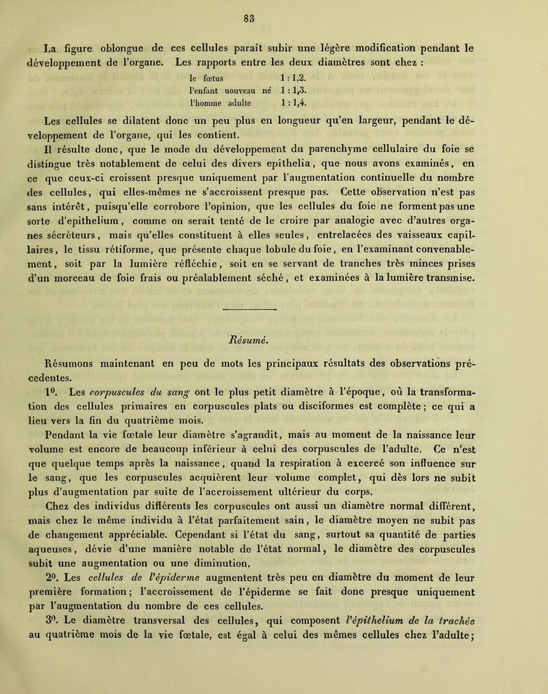 La figure oblongue de ces cellules paraît subir une légère modification pendant le développement de l’organe. Les rapports entre les deux diamètres sont chez : le fœtus 1 : 1,2. l’enfant nouveau né 1 :1,3. l’homme adulte 1 :1,4. Les cellules se dilatent donc un peu plus en longueur qu’en largeur, pendant le dé- veloppement de l’organe, qui les contient. Il résulte donc, que le mode du développement du parenchyme cellulaire du foie se distingue très notablement de celui des divers epithelia, que nous avons examinés, en ce que ceux-ci croissent presque uniquement par l’augmentation continuelle du nombre des cellules, qui elles-mêmes ne s’accroissent presque pas. Cette observation n’est pas sans intérêt, puisqu’elle corrobore l’opinion, que les cellules du foie ne forment pas une sorte d’epithelium, comme on serait tenté de le croire par analogie avec d’autres orga- nes sécréteurs, mais qu’elles constituent à elles seules, entrelacées des vaisseaux capil- laires, le tissu rétiforme, que présente chaque lobule du foie, en l’examinant convenable- ment , soit par la lumière réfléchie, soit en se servant de tranches très minces prises d’un morceau de foie frais ou préalablement séché, et examinées à la lumière transmise. Résumé. Résumons maintenant en peu de mots les principaux résultats des observations pré- cédentes. 1®. Les corpuscules du sang ont le plus petit diamètre à l’époque, où la transforma- tion des cellules primaires en corpuscules plats ou disciformes est complète ; ce qui a lieu vers la fin du quatrième mois. Pendant la vie fœtale leur diamètre s’agrandit, mais au moment de la naissance leur volume est encore de beaucoup inférieur à celui des corpuscules de l’adulte. Ce n’est que quelque temps après la naissance, quand la respiration à excercé son influence sur le sang, que les corpuscules acquièrent leur volume complet, qui dès lors ne subit plus d’augmentation par suite de l’accroissement ultérieur du corps. Chez des individus différents les corpuscules ont aussi un diamètre normal différent, mais chez le même individu à l’état parfaitement sain, le diamètre moyen ne subit pas de changement appréciable. Cependant si l’état du sang, surtout sa quantité de parties aqueuses, dévie d’une manière notable de l’état normal, le diamètre des corpuscules subit une augmentation ou une diminution. 2®. Les cellules de Vépiderme augmentent très peu en diamètre du moment de leur première formation ; l’accroissement de l’épiderme se fait donc presque uniquement par l’augmentation du nombre de ces cellules. 3*^. Le diamètre transversal des cellules, qui composent Vépithélium de la trachée au quatrième mois de la vie fœtale, est égal à celui des mêmes cellules chez l’adulte;