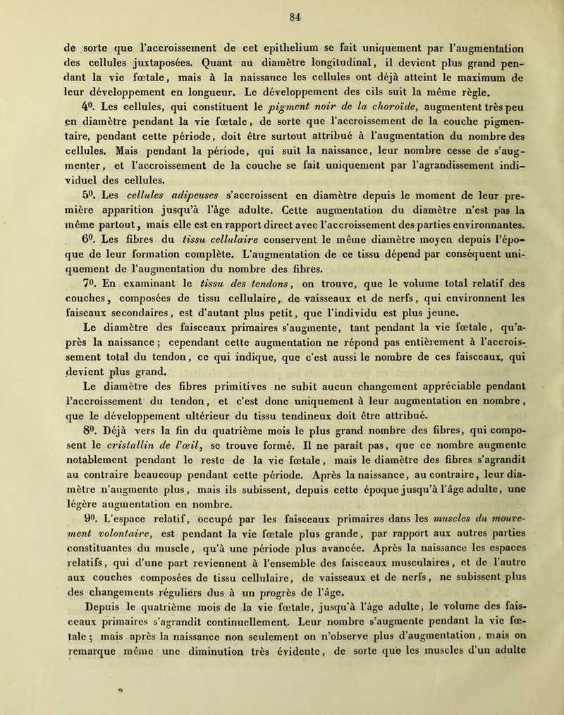 de sorte que raccroisseinent de cet epithelium se fait uniquement par l’augmentation des cellules juxtaposées. Quant au diamètre longitudinal, il devient plus grand pen- dant la vie foetale, mais à la naissance les cellules ont déjà atteint le maximum de leur développement en longueur. Le développement des cils suit la même règle. 4*^. Les cellules, qui constituent le pigment noir de la choroïde, augmentent très peu en diamètre pendant la vie fœtale, de sorte que l’accroissement de la couche pigmen- taire, pendant cette période, doit être surtout attribué à l’augmentation du nombre des cellules. Mais pendant la période, qui suit la naissance, leur nombre cesse de s’aug- menter , et l’accroissement de la couche se fait uniquement par l’agrandissement indi- viduel des cellules. 50. Les cellules adipeuses s’accroissent en diamètre depuis le moment de leur pre- mière apparition jusqu’à l’âge adulte. Cette augmentation du diamètre n’est pas la même partout, mais elle est en rapport direct avec l’accroissement des parties environnantes. 6®. Les fibres du tissu cellulaire conservent le même diamètre moyen depuis l’épo- que de leur formation complète. L’augmentation de ce tissu dépend par conséquent uni- quement de l’augmentation du nombre des fibres. 70. En examinant le tissu des tendons, on trouve, que le volume total relatif des couches, composées de tissu cellulaire, de vaisseaux et de nerfs, qui environnent les faiscaux secondaires, est d’autant plus petit, que l’individu est plus jeune. Le diamètre des faisceaux primaires s’augmente, tant pendant la vie fœtale, qu’a- près la naissance ; cependant cette augmentation ne répond pas entièrement à l’accrois- sement total du tendon, ce qui indique, que c’est aussi le nombre de ces faisceaux, qui devient plus grand. Le diamètre des fibres primitives ne subit aucun changement appréciable pendant l’accroissement du tendon, et c’est donc uniquement à leur augmentation en nombre, que le développement ultérieur du tissu tendineux doit être attribué. 8®. Déjà vers la fin du quatrième mois le plus grand nombre des fibres, qui compo- sent le cristallin de Vœily se trouve formé. Il ne paraît pas, que ce nombre augmente notablement pendant le reste de la vie fœtale, mais le diamètre des fibres s’agrandit au contraire beaucoup pendant cette période. Après la naissance, au contraire, leur dia- mètre n’augmente plus, mais ils subissent, depuis cette époque jusqu’à l’âge adulte, une légère augmentation en nombre. 90. L’espace relatif, occupé par les faisceaux primaires dans les fnuscles du mouve- ment volontaire, est pendant la vie fœtale plus grande, par rapport aux autres parties constituantes du muscle, qu’à une période plus avancée. Après la naissance les espaces relatifs, qui d’une part reviennent à l’ensemble des faisceaux musculaires, et de l’autre aux couches composées de tissu cellulaire, de vaisseaux et de nerfs, ne subissent plus des changements réguliers dus à un progrès de l’âge. Depuis le quatrième mois de la vie fœtale, jusqu’à l’âge adulte, le volume des fais- ceaux primaires s’agrandit continuellement. Leur nombre s’augmente pendant la vie fœ- tale ; mais après la naissance non seulement on n’observe plus d’augmentation, mais on remarque même une diminution très évidente, de sorte que les muscles d’un adulte