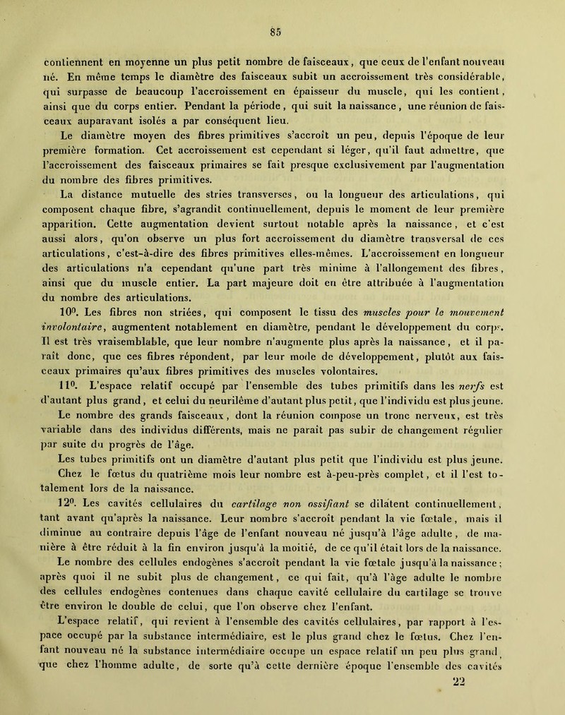 contiennent en moyenne un plus petit nombre de faisceaux, que ceux de l’enfant nouveau né. En même temps le diamètre des faisceaux subit un accroissement très considérable, qui surpasse de beaucoup l’accroissement en épaisseur du muscle, qui les contient, ainsi que du corps entier. Pendant la période , qui suit la naissance , une réunion de fais- ceaux auparavant isolés a par conséquent lieu. Le diamètre moyen des fibres primitives s’accroît un peu, depuis l’époque de leur première formation. Cet accroissement est cependant si léger, qu’il faut admettre, que l’accroissement des faisceaux primaires se fait presque exclusivement par l’augmentation du nombre des fibres primitives. La distance mutuelle des stries transverses, ou la longueur des articulations, qui composent chaque fibre, s’agrandit continuellement, depuis le moment de leur première apparition. Cette augmentation devient surtout notable après la naissance, et c’est aussi alors, qu’on observe un plus fort accroissement du diamètre transversal de ces articulations, c’est-à-dire des fibres primitives elles-mêmes. L’accroissement en longtieur des articulations n’a cependant qu’une part très minime à l’allongement des fibres, ainsi que du muscle entier. La part majeure doit en être attribuée à l’augmentation du nombre des articulations. lO''. Les fibres non striées, qui composent le tissu des muscles pour le mouvement involontaire, augmentent notablement en diamètre, pendant le développement du corp?^. Il est très vraisemblable, que leur nombre n’augmente plus après la naissance, et il pa- raît donc, que ces fibres répondent, par leur mode de développement, plutôt aux fais- ceaux primaires qu’aux fibres primitives des muscles volontaires. 110. L’espace relatif occupé par l’ensemble des tubes primitifs dans les nerfs est d’autant plus grand, et celui du neurilême d’autant plus petit, que l’individu est plus jeune. Le nombre des grands faisceaux, dont la réunion compose un tronc nerveux, est très variable dans des individus différents, mais ne paraît pas subir de changement régulier par suite du progrès de l’âge. Les tubes primitifs ont un diamètre d’autant plus petit que l’individu est plus jeune. Chez le fœtus du quatrième mois leur nombre est à-peu-près complet, et il l’est to- talement lors de la naissance. 120. Les cavités cellulaires du cartilage non ossifiant se dilatent continuellement, tant avant qu’après la naissance. Leur nombre s’accroît pendant la vie fœtale, mais il diminue au contraire depuis l’âge de l’enfant nouveau né jusqu’à l’âge adulte , de ma- nière à être réduit à la fin environ jusqu’à la moitié, de ce qu’il était lors de la naissance. Le nombre des cellules endogènes s’accroît pendant la vie fœtale jusqu’à la naissance ; après quoi il ne subit plus de changement, ce qui fait, qu’à l’àge adulte le nombre des cellules endogènes contenues dans chaque cavité cellulaire du cartilage se trouve être environ le double de celui, que l’on observe chez l’enfant. L’espace relatif, qui revient à l’ensemble des cavités cellulaires, par rapport à l’es- pace occupé par la substance intermédiaire, est le plus grand chez le fœtus. Chez l’en- fant nouveau né la substance intermédiaire occupe un espace relatif un peu plus grand que chez l’homme adulte, de sorte qu’à cette dernière époque l’ensemble des cavités 2‘2