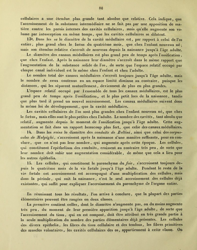 cellulaires a une étendue plus grande tant absolue que relative. Cela indique, que l’accroissement de la substance intermédiaire ne se fait pas par une apposition de ma- tière contre les parois internes des cavités cellulaires , mais qu’elle augmente son vo- lume par intusception erj meme temps, que les cavités cellulaires se dilatent. l3o. Dans les us le diamètre de la cavité médullaire est, par rapport à celui de l’os entier, plus grand cliez le fœtus du quatrième mois, que chez l’enlant nouveau né; mais son étendue relative s’accroît de nouveau depuis la naissance jusqu’à l’age adulte. Le diamètre des canaux médullaires est plus grand peu de temps après l’ossification , »|ue chez l’enfant. Après la naissance leur diamètre s’accroît dans le même rapport que l’augmentation de la substance solide do l’os, de sorte que l’espace relatif occupé par chaque canal individuel est le même chez l’enfant et chez l’adulte. Le nombre total des canaux médullaires s’accroît toujours jusqu’à l’âge adulte, mais le nombre de ceux contenus en un espace limité diminue au contraire, puisque les distances, qui les séparent mutuellement, deviennent de plus en plus grandes. L’espace relatif occupé par 1 ensemble de tous les canaux médullaires, est le plus grand jjeu de temps après l’ossification, et le plus petit lors de la naissance, tandis que plus tard il prend un nouvel accroissement. Les canaux médullaires suivent donc la même loi de développement, que la cavité médullaire. Les cavités cellulaires de l’os sont plus grandes chez l’enfant nouveau né, que chez le fœtus, mais elles sont le plus petites chez l’adulte. Le nombre des cavités , tant absolu que relatif, augmente depuis le moment de l’ossification jusqu’à l’àge adulte. Cette aug- mentation se fait dans un rapport beaucoup plus fort, que celle des canaux médullaires. 14. Dans les 7'eins le diamètre des conduits de Bellini, ainsi que celui des corpus- cules de Malpighi, s’accroissent après la naissance d’une manière suffisante, pour en con- clure , que ce n’est pas leur nombre, qui augmente après cette époque. Les cellules, qui constituent l’epithelium des conduits, croissent au contraire très peu , de sorte que leur nombie doit subir une augmentation considérable, de même que cela a lieu pour les autres épithelia. 15. Les cellules, qui constituent le parenchyme du foie, s’accroissent toujours de- puis le quatiième mois de la vie fœtale jusqu’à l’âge adulte. Pendant le reste de la vie fœtale cet accroissement est accompagné d’une multiplication des cellules, mais dans la période, qui suit la naissance, c’est le seul accroissement des cellules déjà existantes, qui suffit pour expliquer l’accroissement du parenchyme de l’organe entier. En réunissant tous les résultats, l’on arrive à conclure, que la plupart des parties élémentaires peuvent être rangées en deux classes. \^di p%'emiàre çorUient celles, dont le diamètre n’augmente pas, ou du moins augmente très peu , du moment de leur première apparition jusqu’à l’âge adulte , de sorte que l'accroissement du tissu, qui en est composé, doit être attribué en très grande partie à la seule multiplication du nombre des parties élémentaires déjà présentes. Les cellules des divers epithelia , les libres du tissu cellulaire et des tendons, les fibres primitives, des muscles volontaires, les cavités cellulaires des os, appartiennent à cette classe. On