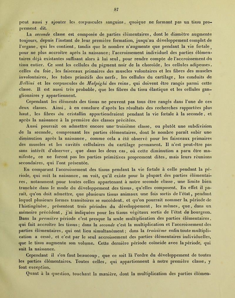 peut aussi y ajouter les corpuscules sanguins, quoique ne formant pas un tissu pro- prement dit. La seconde classe est composée de parties élémentaires, dont le diamètre augmente toujours, depuis l’instant de leur première formation, jusqu’au développement complet de l’organe, qui les contient, tandis que le nombre n’augmente que pendant la vie fœtale^ pour ne plus accroître après la naissance; l’accroissement individuel des parties élémen* taires déjà existantes suffisant alors à lui seul, pour rendre compte de l’accroissement du tissu entier. Ce sont les cellules du pigment noir de la choroïde, les cellules adipeuses, celles du foie , les faisceaux primaires des muscles volontaires et les fibres des muscles involontaires, les tubes primitifs des nerfs, les cellules du cartilage, les conduits de Bellini et les corpuscules de Malpighi des reins, qui doivent être rangés parmi cette classe. Il est aussi très probable, que les fibres du tissu élastique et les cellules gan- glionaires y appartiennent. Cependant les éléments des tissus ne peuvent pas tous être rangés dans l’une de ces deux classes. Ainsi, à en conclure d’après les résultats des recherches rapportées plus haut, les fibres du cristallin appartiendraient pendant la vie fœtale à la seconde , et après la naissance à la première des classes précitées. Aussi pourrait on admettre encore une troisième classe, ou plutôt une subdivision de la seconde, comprenant les parties élémentaires, dont le nombre paraît subir une diminution après la naissance, comme cela a été observé pour les faisceaux primaires des muscles et les cavités cellulaires du cartilage permanent. 11 n’est peut-être pas sans intérêt d’observer , que dans les deux cas , où cette diminution a paru être ma- nifeste, ce ne furent pas les parties primitives proprement dites, mais leurs réunions secondaires, qui l’ont présentée. En comparant l’accroissement des tissus pendant la vie fœtale à celle pendant la pé- riode, qui suit la naissance, on voit, qu’il existe pour la plupart des parties élémentai- res , notamment pour toutes celles appartenant à notre seconde classe , une limite bien tranchée dans le mode du développement des tissus, qu’elles composent. En effet il pa- raît, qu’on doit admettre, que plusieurs tissus animaux une fois sortis de l’état, pendant lequel plusieurs formes transitoires se succèdent, et qu’on pourrait nommer la période de l’histiogénèse, présentent trois périodes du développement, les mêmes, que, dans un mémoire précédent, j’ai indiquées pour les tissus végétaux sortis de l’état de bourgeon. Dans la première période c’est presque la seule multiplication des parties élémentaires, qui fait accroître les tissus ; dans la seconde c’est la multiplication et l’accroissement des parties élémentaires, qui ont lieu simultanément; dans la troisième enfin toute multipli- cation a cessé, et c’est par le seul accroissement des parties élémentaires individuelles, que le tissu augmente son volume. Cette dernière période coïncide avec la période, qui suit la naissance. Cependant il s’en faut beaucoup , que ce soit là l’ordre du développement de toutes les parties élémentaires. Toutes celles, qui appartiennent à notre première classe, y font exception. Quant à la question, touchant la manière, dont la multiplication des parties élémen-