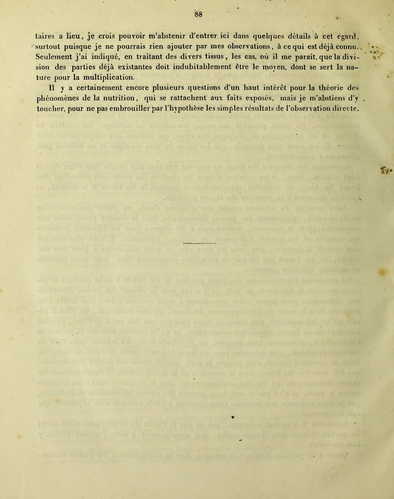 taires a lieu, je crois pouvoir m’abstenir d’entrer, ici dans quelques détails à cet egard, surtout puisque je ne pourrais rien ajouter par mes observations, à ce qui est déjà connu.. Seulement j’ai indiqué, en traitant des divers tissus, les cas, où il me parait, que la divi- sion des parties déjà existantes doit indubitablement être le moyen, dont se sert la na- ture pour la multiplication. 11 y a certainement encore plusieurs questions d’un haut intérêt pour la théorie des phénomènes de la nutrition, qui se rattachent aux faits exposés, mais je m’abstiens d’v . toucher, pour ne pas embrouiller par l’hypothèse les simples résultats de l’observation directe.