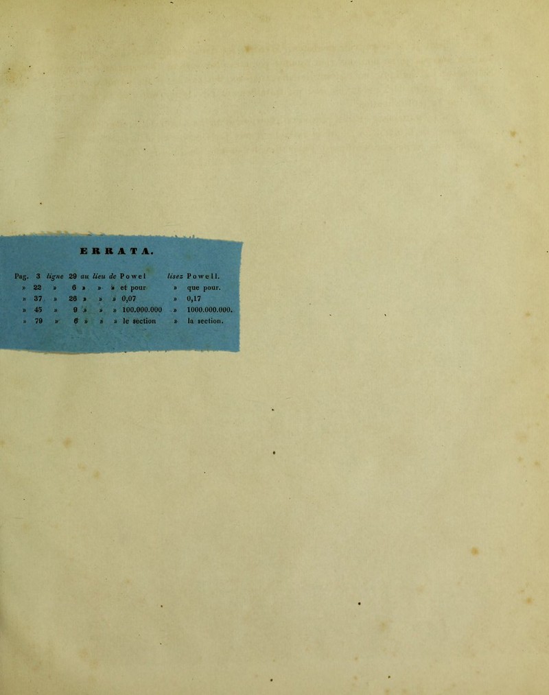 ERRATA. Pag. 3 ligne 39 au lieu de P o w e 1 Usez » 23 6 'k » i> et pour )> » 37 36 » )> » 0,07 » » 45 ï> 9 > » » 100.000.000 » 79 y» 6 » » le section » Po wt* 11. que pour. 0,17 lOOO.OOO.OÜO, la section.
