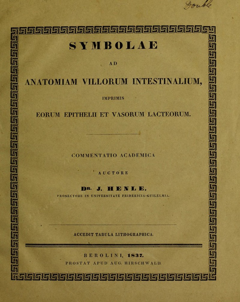 AD m m i m ANATOMIAM VILLORUM INTESTINALIUM, p IMPRIMIS EORIJM EPITHELII ET VASORUM LACTEORUM. COMMENTATIO ACADEMICA ’ AUCTORE I>R J. H £ ]V L K, PKOSECTOUE IN UNIVEllSITATE FIUDERICIA-«UILELMIA. ACCEDIT TABULA LITHOGRAPHICA. B E R 0 L I N I, 1837. PROSTAT APUD AUG. HIRSCHAVALD. i i i i i p i i i i p i ii