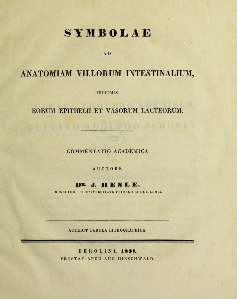 AD ANATOMIAM VILLORUM INTESTINALIUM, 1 IMPRIMIS EORUM EPITHELE ET VASORUM LACTEORUM. COMMENTATIO ACADEMICA AUCTORE J. H E IV Ii K, PKOSECTOKE IN UNIVERSITATE FRIDERICIA-GUILELSIIA. ACCEDIT TABULA LITHOGRAPHICA. B E R 0 L I N I, 183L PROSTAT APUD AUG. HIRSCHWALD.