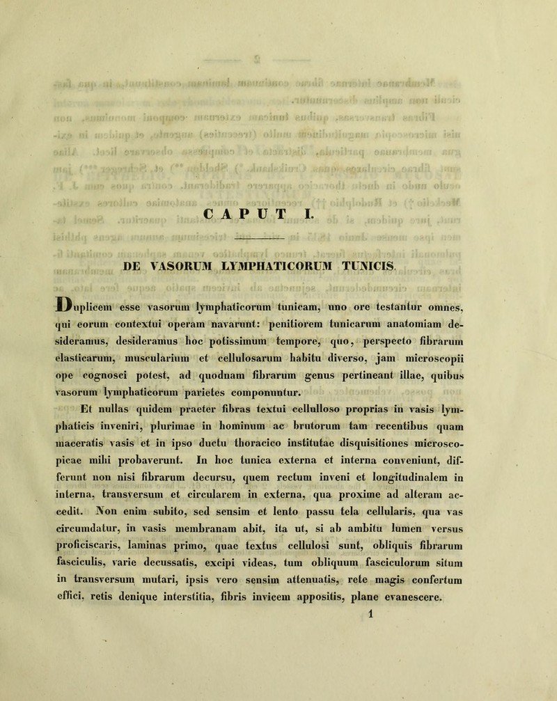 DE VASORUM LYMPHATICORUM TUNICIS. D uplicem esse vasorum Ijmphaticorum tunicam, uno ore testantur omnes, <jui eorum contextui operam navarunt: penitiorem tunicarum anatomiam de- sideramus, desideramus hoc potissimum tempore, quo, perspecto fibrarum elasticarum, muscularium et cellulosarum habitu diverso, jam microscopii ope cognosci potest, ad quodnam fibrarum genus pertineant illae, quibus va-sorum Ijmphaticorum parietes componuntur. Et nullas quidem praeter fibras textui cellulloso proprias io vasis Ijm- phaticis inveniri, plurimae in hominum ac brutorum tam recentibus quam maceratis vasis et in ipso ductu thoracico institutae disquisitiones microsco- picae mihi probaverunt. In hoc tunica externa et interna conveniunt, dif- ferunt non nisi fibrarum decursu, quem rectum inveni et longitudinalem in interna, transversum et circularem in externa, qua proxime ad alteram ac- cedit. Non enim subito, sed sensim et lento passu tela cellularis, qua vas circumdatur, in vasis membranam abit, ita ut, si ab ambitu lumen versus proficiscaris, laminas primo, quae textus cellulosi sunt, obliquis fibrarum fasciculis, varie decussatis, excipi videas, tum obliquum fasciculorum situm in transversum mutari, ipsis vero sensim attenuatis, rete magis confertum effici, retis denique interstitia, fibris invicem appositis, plane evanescere. 1