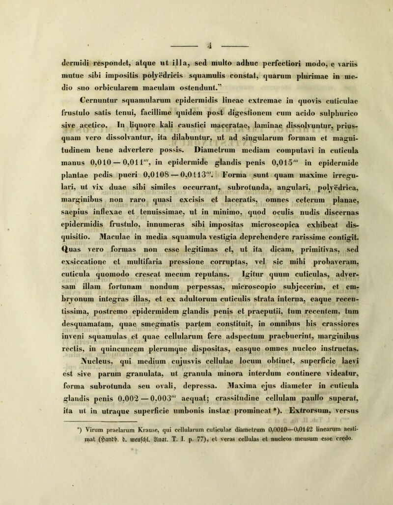 dermidi respondet, atque ut illa, sed multo adhuc perfectiori modo, e variis mutue sibi impositis poljedricis squamulis constat, quarum plurimae in me- dio suo orbicularem maculam ostendunt.” Cernuntur squamularum epidermidis lineae extremae in quovis cuticulae frustulo satis tenui, facillime quidem post digestionem cum acido sulphurico sive acetico. In liquore kali caustici maceratae, laminae dissolvuntur, prius- quam vero dissolvantur, ita dilabuntur, ut ad singularum formam et magni- tudinem bene advertere possis. Diametrum mediam computavi in cuticula manus 0,010 — 0,011% in epidermide glandis penis 0,015' in epidermide plantae pedis pueri 0,0108 — 0,0113'. Forma sunt quam maxime irregu- lari, ut vix duae sibi similes occurrant, subrotunda, angulari, polyedrica, marginibus non raro quasi excisis et laceratis, omnes ceterum planae, saepius inflexae et tenuissimae, ut in minimo, quod oculis nudis discernas epidermidis frustulo, innumeras sibi impositas microscopica exhibeat dis- quisitio. Maculae in media squamula vestigia deprehendere rarissime contigit. C|,uas vero formas non esse legitimas et, ut ita dicam, primitivas, sed exsiccatione et multifaria pressione corruptas, vel sic mihi probaveram, cuticula quomodo crescat mecum reputans. Igitur quum cuticulas, adver- sam illam fortunam nondum perpessas, microscopio subjecerim, et em- brjonum integras illas, et ex adultorum cuticulis strata interna, eaque recen- tissima, postremo epidermidem glandis penis et praeputii, tum recentem, tum desquamatam, quae smegmatis partem constituit, in omnibus his crassiores inveni squaranlas et quae cellularum fere adspectum praebuerint, marginibus rectis, in quincuncem plerumque dispositas, easque omnes nucleo instructas. Nucleus, qui medium cujusvis cellulae locum obtinet, superficie laevi est sive parum granulata, ut granula minora interdum continere videatur, forma subrotunda seu ovali, depressa. 3Iaxima ejus diameter in cuticula glandis penis 0,002 — 0,003' aequat; crassitudine cellulam paullo superat, ita ut in utraque superficie umbonis instar promineat *). Extrorsum, versus *) Virum praelarum Krause, qui cellularum culiculae diametrum 0,0010—0,0142 linearum aesti- mat (yantb. b. inenfet)!. Sinat. T. I. p. 77), et veras cellulas et nucleos mcusum esse credo.