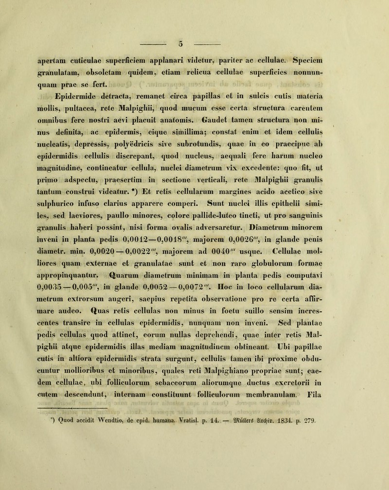 apertam cuticulae superficiem applanari videtur, pariter ac cellulae. Speciem ^ranulatam, obsoletam quidem, etiam relicua cellulae superficies nonnun- quam prae se fert. Epidermide detracta, remanet circa papillas et in sulcis cutis materia mollis, pultacea, rete Malpigliii, quod mucum esse certa structura carentem omnibus fere nostri aevi placuit anatomis. Gaudet tamen structura non mi- nus definita, ac epidermis, eique simillima; constat enim et idem cellulis nucleatis, depressis, poljedricis sive subrotundis, quae iu eo praecipue ab epidermidis cellulis discrepant, quod nucleus, aequali fere liarum nucleo magnitudine, contineatur cellula, nuclei diametrum vix excedente; quo fit, ut primo adspectu, praesertim in sectione verticali, rete Malpigbii granulis tantum construi videatur. *) Et retis cellularum margines acido acetico sive sulphurico infuso clarius apparere comperi. Sunt nuclei illis epithelii simi- les, sed laeviores, paullo minores, colore pallide-luteo tincti, ut pro sanguinis granulis haberi possint, nisi forma ovalis adversaretur. Diametrum minorem inveni in planta pedis 0,0012—0,0018% majorem 0,0026% in glande penis diametr. min. 0,0020 — 0,0022% majorem ad 0040' usque. Cellulae mol- liores quam externae et granulatae sunt et non raro globulorum formae appropinquantur. Q,uarum diametrum minimam in planta pedis computavi 0,0085 — 0,005', in glande 0,0052 — 0,0072'. Hoc iu loco cellularum dia- metrum extrorsum augeri, saepius repetita observatione pro re certa affir- mare audeo. Quas retis cellulas non minus in foetu suillo sensim incres- centes transire in cellulas epidermidis, nunquam non inveni. JSed plantae pedis cellulas quod attinet, eorum nullas deprehendi, quae inter retis Mal- pighii atque epidermidis illas mediam magnitudinem obtineant. Ubi papillae cutis in altiora epidermidis strata surgunt, cellulis tamen ibi proxime obdu- cuntur mollioribus et minoribus, quales reti Malpighiano propriae sunt; eae- dem cellulae, ubi folliculorum sebaceorum aliorumque ductus excretorii in cutem descendunt, internam constituunt folliculorum membranulam. Fila *) Quod accidit Wendtio, de epid. humana. Vratisl. p. 14. — 2>JuttcrS 2(rc^ic. 1834. p. 279.