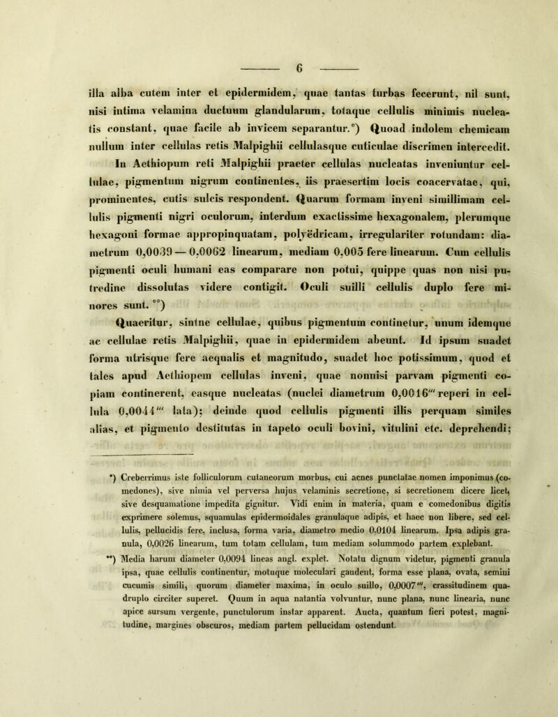 iila alba cutem inter et epidermidem, quae tantas turbas fecerunt, nil sunt, nisi intima velamina ductuum glandularum, totaque cellulis minimis nuclea- tis constant, quae facile ab invicem separantur/) Q.uoad indolem chemicam nullum inter cellulas retis Malpighii cellulasque cuticulae discrimen intercedit. In Aethiopum reti Malpighii praeter cellnlas nucleatas inveniuntur cel- lulae, pigmentum nigrum continentes, iis praesertim locis coacervatae, qni, prominentes, cutis sulcis respondent. Quarnm formam inveni simillimam cel- lulis pigmenti nigri oculorum, interdum exactissime hexagonalem, plerumque hexagoni formae appropinquatam, polyedricam, irregulariter rotundam: dia- metrum 0,0039 — 0,00G2 linearum, mediam 0,005 fere linearum. Cum cellulis pigmenti oculi humani eas comparare non potui, quippe quas non nisi pu- tredine dissolutas videre contigit. Oculi suilli cellulis duplo fere mi- nores sunt. *) **) Q^uaeritur, sintne cellulae, quibus pigmentum continetur,'unum idemque ac cellulae retis Malpighii, quae in epidermidem abeunt. Id ipsum suadet forma utrisque fere aequalis et magnitudo, suadet hoc potissimum, quod et tales apud Aethiopem cellulas inveni, quae nonnisi parvam pigmenti co- piam continerent, easque nucleatas (nuelei diametrum 0,0016' reperi in cel- lula 0,0044' lata); deinde quod cellulis pigmenti illis perquam similes alias, et pigmento destitutas in tapeto oculi bovini, vitulini etc. deprehendi; *) Creberrimus isle folliculorum cutaneorum morbus, cui acnes punctatae nomen imponimus (co- medones), sive nimia vel perversa hujus velaminis secretione, si secretionem (licere licet, sive desquamatione impedita gignitur. Vidi enim in materia, quam e comedonibus digitis exprimere solemus, scpiamulas epidermoidales granulaque adipis, et haec non libere, sed cel- lulis, pellucidis fere, inclusa, foima varia, diametro medio 0,0104 linearum. Ipsa adipis gra- nula, 0,0026 linearum, tum totam cellulam, tum mediam solummodo partem explebant. **) Media harum diameter 0,0094 lineas angi, explet. Notatu dignum videtur, pigmenti granida ipsa, (piae cellulis continentur, motuque moleculari gaudent, forma esse plana, ovata, semini cucumis simili, (piorum diameter maxima, in oculo suillo, 0,0007', crassitudinem qua- druplo circiter superet. Quum in aqua natantia volvuntur, nunc plana, nunc linearia, nunc apice sursum vergente, punctulorum instar apparent. Aucta, quantum fieri potest, magni- tudine, margines obscuros, mediam partem pellucidam ostendunt.