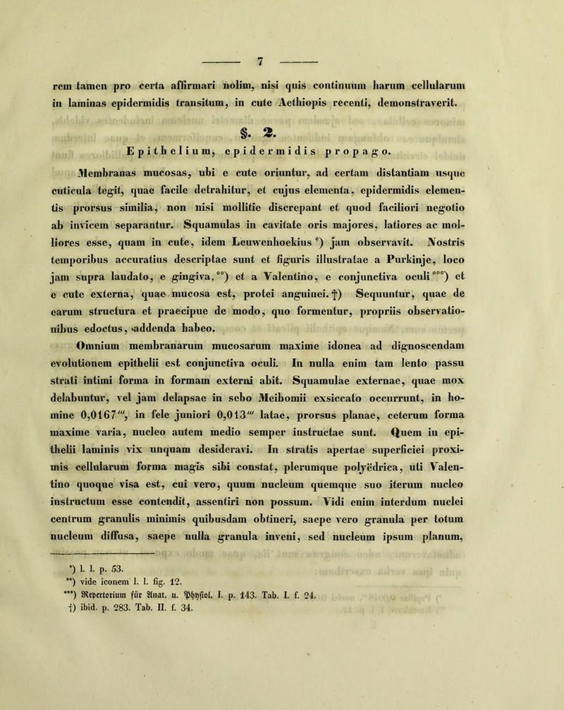rem tamen pro certa affirmari nolim, nisi quis continuum harum cellularum in laminas epidermidis transitum, in cute Aethiopis recenti, demonstraverit. §. 3. Epithelium, epidermidis propago. Membranas mucosas, ubi e cute oriuntur, ad certam distantiam nsqiie cuticula tegit, quae facile detrahitur, et cujus elementa, epidermidis elemen- tis prorsus similia, non nisi mollitie discrepant et quod faciliori negotio ab invicem separantur. Squamulas in cavitate oris majores, latiores ac mol- liores esse, quam in cute, idem Leuwenhoekius *) jam observavit. Nostris temporibus accuratius descriptae suut et figuris illustratae a Purkinje, loco jam supra laudato, e gingiva,**) et a Valentino, e conjunctiva oculi***) et e cute externa, quae mucosa est, protei anguinei, f) Sequuntur, quae de earum structura et praecipue de modo, quo formentur, propriis observatio- nibus edoctus, «addenda habeo. Omnium membranarum mucosarum maxime idonea ad dignoscendam evolutionem epithelii est conjunctiva oculi. In nulla enim tam lento passu strati Intimi forma in formam externi abit. Squamulae externae, quae mox delabuntur, vel jam delapsae in sebo Meibomii exsiccato occurrunt, in ho- mine 0,0167'''j in fele juniori 0,013' latae, prorsus planae, ceterum forma maxime varia, nucleo autem medio semper instructae sunt. Q,uem in epi- thelii laminis vix unquam desideravi. In stratis apertae superficiei proxi- mis cellularum forma magis sibi constat, plerumque poljedrica, uti Valen- tino quoque visa est, cui vero, quum nucleum quemque suo iterum nucleo instructum esse contendit, assentiri non possum. Vidi enim interdum nuclei centrum granulis minimis quibusdam obtineri, saepe vero granula per totum nucleum diffusa, saepe nulla granula inveni, sed nucleum ipsum planum, *) 1. 1. p. 53. **) vide iconem 1. 1. fig. 12. ”*) Stcpertorium fur Stuat. u. I. p. 143. Tab. I. f. 24. t) ibid. p. 283. Tab. II. f. 34.