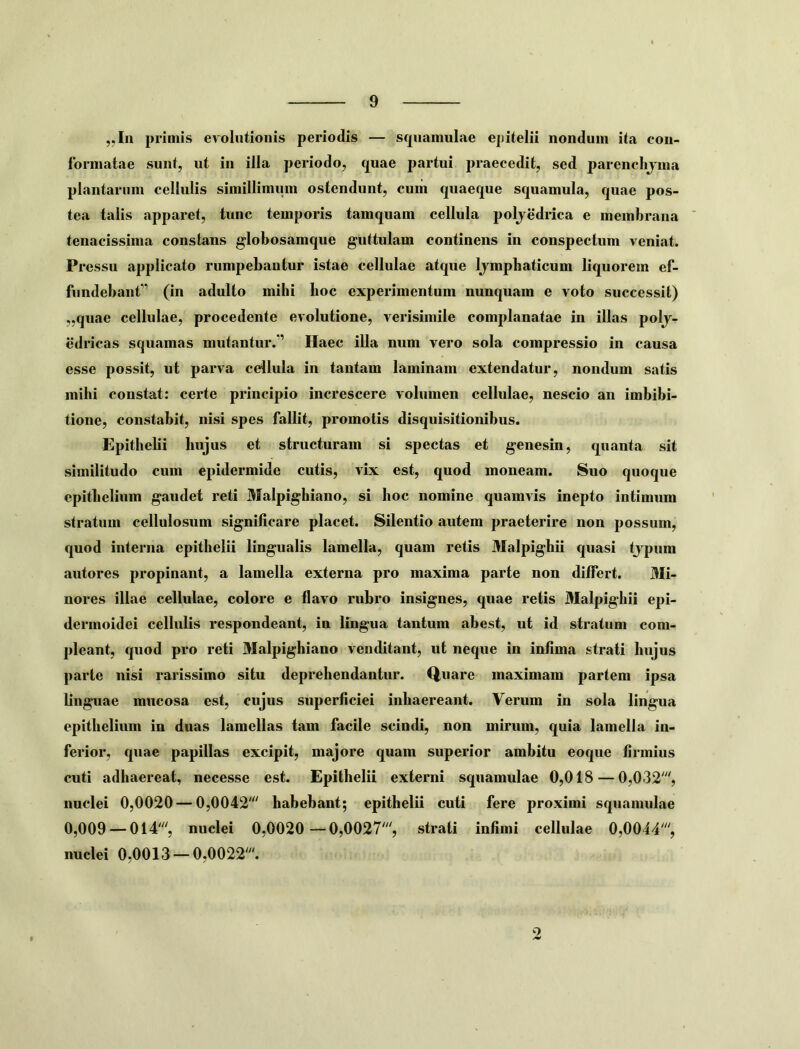 ,,In primis evolutionis periodis — squamulae epitelii nondum ita con- formatae sunt, ut in illa periodo, quae partui praecedit, sed parenchjma plantarum cellulis simillimum ostendunt, cuiii quaeque squamula, quae pos- tea talis apparet, tunc temporis tamquam cellula poljedrica e membrana tenacissima constans globosamque guttulam continens in conspectum veniat. Pressu applicato rumpebantur istae cellulae atque Ijmphaticum liquorem ef- fundebant” (in adulto mihi lioc experimentum nunquam e voto successit) „quae cellulae, procedente evolutione, verisimile complanatae in illas polj- edricas squamas mutantur.” Haec illa num vero sola compressio in causa esse possit, ut parva cellula in tantam laminam extendatur, nondum satis mihi constat: certe principio increscere volumen cellulae, nescio an imbibi- tione, constabit, nisi spes fallit, promotis disquisitionibus. Epithebi hujus et structuram si spectas et genesin, quanta sit similitudo cum epidermide cutis, vix est, quod moneam. Suo quoque epithelium gaudet reti Malpighiano, si hoc nomine quamvis inepto intimum stratum cellulosum significare placet. Silentio autem praeterire non possum, quod interna epithelii lingualis lamella, quam retis Malpighii quasi tjpum autores propinant, a lamella externa pro maxima parte non differt. Mi- nores illae cellulae, colore e flavo rubro insignes, quae retis Malpighii epi- dermoidei cellulis respondeant, in lingua tantum abest, ut id stratum com- pleant, quod pro reti Malpighiano venditant, ut neque in infima strati hujus parte nisi rarissimo situ deprehendantur. Quare maximam partem ipsa linguae mucosa est, cujus superficiei inhaereant. Verum in sola lingua epithelium in duas lamellas tam facile scindi, non mirum, quia lamella in- ferior, quae papillas excipit, majore quam superior ambitu eoque firmius cuti adhaereat, necesse est. Epithelii externi squamulae 0,018 — 0,032% nuclei 0,0020 — 0,0042' habebant; epithelii cuti fere proximi squamulae 0,009 — 014', nuclei 0,0020 —0,0027', strati infimi cellulae 0,0044', nuclei 0,0013 — 0,0022'. o