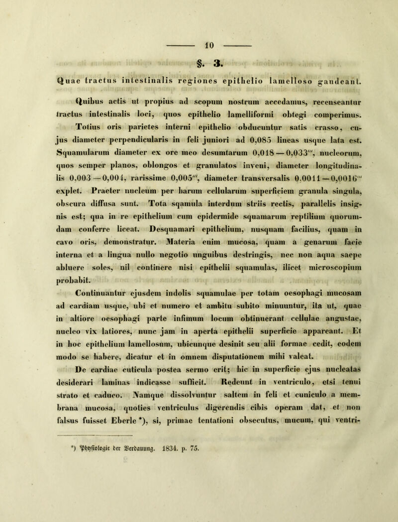 §. 3. Quae tractus intestinalis regiones epithelio lamelloso gaiideaiil. Quibus actis ut propius ad scopum nostrum accedamus, recenseantur tractus intestinalis loci, quos epithelio lamelliformi obtegi comperimus. Totius oris parietes interni epithelio obducuntur satis crasso, cu- jus diameter perpendicularis in feli juniori ad 0,085 lineas usque lata est. Squamularum diameter ex ore meo desumtarum 0,018 — 0,033% nucleorum, quos semper planos, oblongos et granulatos inveni, diameter longitudina- lis 0,003—0,004, rarissime 0,005% diameter transversalis 0,0011—0,0016 explet. Praeter nucleum per harum cellularum superficiem granula singula, obscura diffusa sunt. Tota sqamula interdum striis rectis, parallelis insig- nis est; qua in re epithelium cum epidermide squamarum reptilium quorum- dam conferre liceat. Desquamari epithelium, nusquam facilius, quam in cavo oris, demonstratur. Materia enim mucosa, quam a genarum facie interna et a lingua nullo negotio unguibus ‘destringis, nec non aqua saepe abluere soles, nil continere nisi epithelii squamulas, ilicet microscopium probabit. Continuantur ejusdem indolis squamulae per totam oesophagi mucosam ad cardiam usque, ubi et numero et ambitu subito minuuntur, ita ut, quae in altiore oesophagi parte infimum locum obtinuerant cellulae angustae, nucleo vix latiores, nunc jam in aperta epithelii superficie appareant. Et in hoc epithelium lamellosum, ubicunque desinit seu alii formae cedit, eodem modo se habere, dicatur et in omnem disputationem mihi valeat. De cardiae cuticula postea sermo erit; hic in superficie ejus nucleatas desiderari laminas indicasse sufficit. Redeunt in ventriculo, etsi tenui strato et caduco. Namque dissolvuntur saltem in feli et cuniculo a mem- brana mucosa, quoties ventriculus digerendis cibis operam dat, et non falsus fuisset Eberle *), si, primae tentationi obsecutus, mucum, qui ventri- ®) bet Scrbauunij. 1834. p. 75.