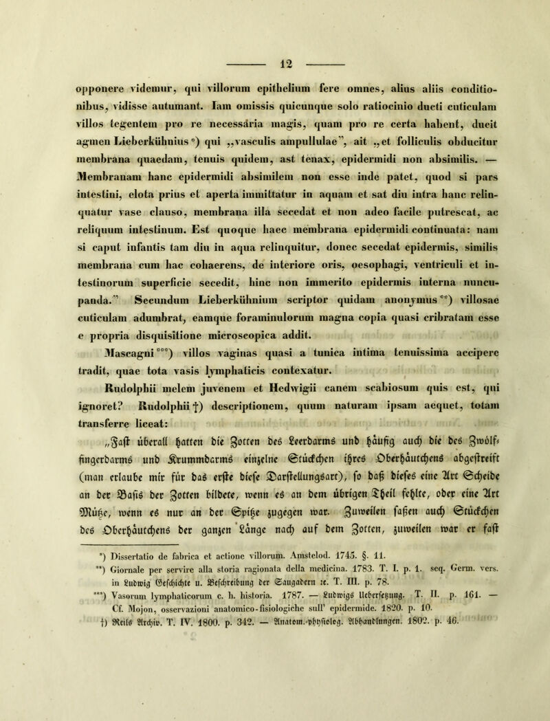 opponere videmur, qui villorum epithelium fere omnes, alius aliis conditio- nibus, vidisse autumant. lam omissis quicunque solo ratiocinio ducti cuticulam villos tegentem pro re necessaria magis, quam pro re certa habent, ducit agmen Lieherkuhnius *) qui ,,vasculis ampullulae”, ait „et folliculis obducitur membrana quaedam, tenuis quidem, ast tenax, epidermidi non absimilis. — Membranam hanc epidermidi absimilem non esse inde patet, quod si pars intestini, elota prius et aperta immittatur in aquam et sat diu intra hanc relin- quatur vase clauso, membrana illa secedat et non adeo facile putrescat, ac reliquum intestinum. Est quoque haec membrana epidermidi continuata: nam si caput infantis tam diu in aqua relinquitur, donec secedat epidermis, similis membrana cum hac cohaerens, de interiore oris, oesophagi, ventriculi et in- testinorum superficie secedit, hinc non immerito epidermis interna nuncu- panda.” Secundum Lieberkuhnium scriptor quidam anonjmus** ***)) villosae cuticulam adumbrat, eamque foraminulorum magna copia quasi cribratam esse e propria disquisitione microscopica addit. 3Iascagni villos vaginas quasi a tunica intima tenuissima accipere tradit, quae tota vasis Ijmphaticis contexatur. Rudolphii melem juvenem et Hedwigii canem scabiosum quis est, qui ignoret? Rudolphii‘f) descriptionem, quum naturam ipsam aequet, totam transferre liceat: ubcrad ^attcn bic gotfcn be^ 2eerbarmg unb ^aufig aixd) bie beg Sn)6lf« fingccbarme unb .^ummbarm^ etnjclne @turfcf)en £)b<rbautd)en6 abgcffrefft (man criaube m(c fur ba^ ccfte btcfe ®arftellung^art), fo ba^ bi'efe6 ctne lltt @c^etbe an bec SSaftg bcc ^otfen bilbrte, njrnn (6 an bem ubttgcn obec cine ^rt 5Jlu^e, ivenn (6 nur an bcc ©pi|c jugcgen mar. fa^cn aucf) ©tucFcf)en bc6 4?)bccbautc^cng bcc ganjcn'Sdngc nad) auf bcm sumctlcn roac er faft *) Dissertatio de fabrica et actione villonim. Amstelod. 1745. §. 11. ) Giornale per servire alia storia ragionata della medicina. 1783. T. I. p. 1. seq. Gerni. vers. in Subnjig ©efd)id)te «. aScfcbreihtiig fccr ©augabcrn :e. T. III. p. 78. ***) Vasorum lymphaticorum c. h. historia. 1787. — SubtrigS Ucbcrfegiing. T. II. p. 161. — Cf. Mojon, osscrvazioni anatomico-fisiologichc sull’ epidermide. 1820. p. 10. i) Stcils 2lrrf)io. T. IV. 1800. p. 342. — 21natem.»p^^ftoIcg. SibfjanMtingen. 1802. p. 46.