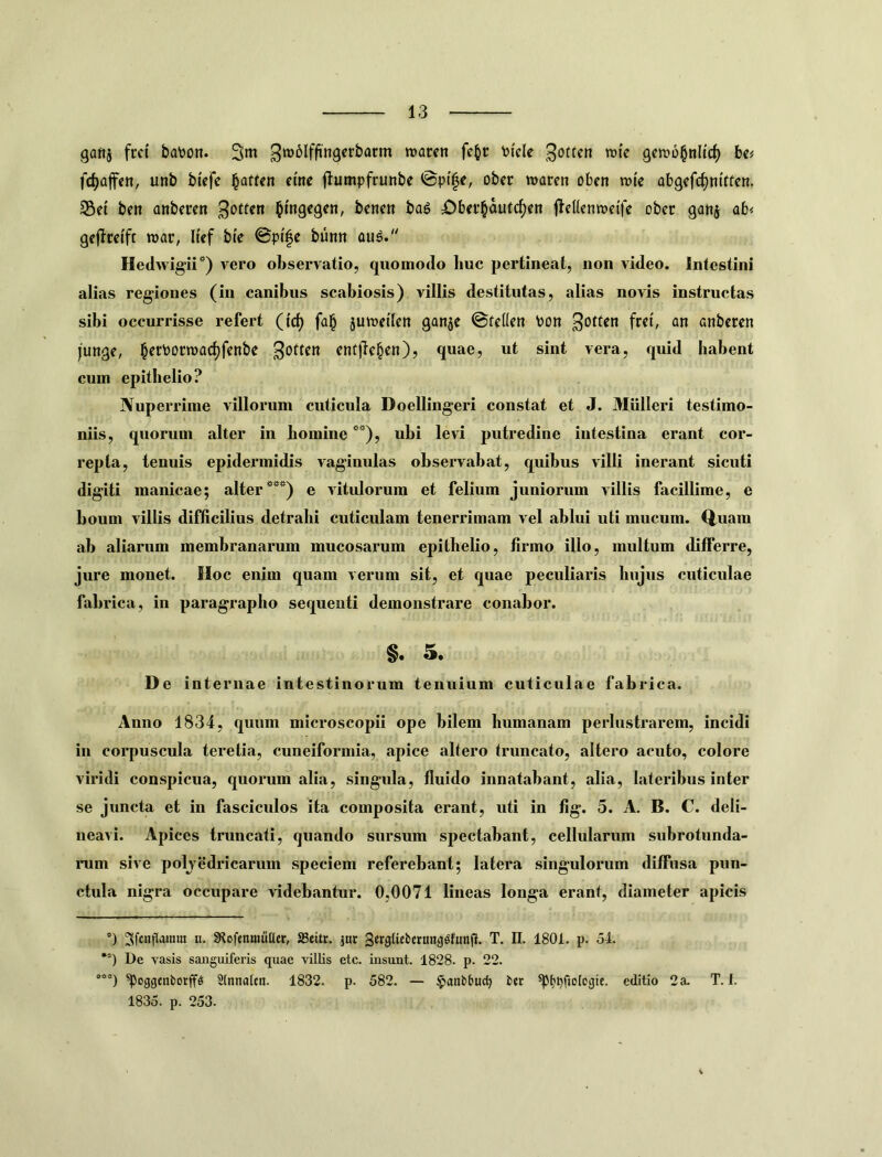 gaftj frct ba\)on. 3m roaren fc^r tjicle gervo^nlid) ha fc^afett, unb btcfe flumpfrunbe ©pi|e, obec warcn oben rote abgcfd)m'rfcn. S5et ben anbercn btngcgen, bcncn bag £)bcr§dutc^en fldlcnmcife ober ganj ab< gejlrcift wflr, luf bfe ©pife burm au^. Hedwigii*) vero observatio, quomodo huc pertineat, non video. Intestini alias regiones (in canibus scabiosis) villis destitutas, alias novis instructas sibi occurrisse refert (i'd) fa§ jutvetlen ganje ©teden bon ^ottcn frct, an anbcren junge, becbocroac^fenbe gotten enfjie^en), quae, ut sint vera, quid habent cum epithelio? Nuperrime villorum cuticula Doellingeri constat et J. Mulieri testimo- niis, quorum alter in homine *^), ubi levi putredine intestina erant cor- repta, tenuis epidermidis vaginulas observabat, quibus villi inerant sicuti digiti manicae; alter***) e vitulorum et felium juniorum villis facillime, e boum villis difficilius detrahi cuticulam tenerrimam vel ablui uti mucum, (iuara ab aliarum membranarum mucosarum epithelio, firmo illo, multum differre, jure monet. Hoc enim quam verum sit, et quae peculiaris hujus cuticulae fabrica, in paragraplio sequenti demonstrare conabor. §. 5. De internae intestinorum tenuium cuticulae fabrica. Anno 1834, quum microscopii ope bilem humanam perlustrarem, incidi in coiqmscula teretia, cuneiformia, apice altero truncato, altero acuto, colore viridi conspicua, quorum alia, singula, fluido innatabant, alia, lateribus inter se juncta et in fasciculos ita composita erant, uti in fig. 5. A. B. C. deli- neavi. Apices truncati, quando sursum spectabant, cellularum subrotunda- rum sive polvedricarum speciem referebant; latera singulorum diffusa pun- ctula nigra occupare videbantur. 0,0071 lineas longa erant, diameter apicis ®) gfcnpaium u. SRofenmuIter, SSettr. jar SergUcbernng^funjJ. T. E. 1801. p. 54. *’) De vasis sanguiferis quae villis etc. insunt. 1828. p. 22. ^oggcnborff^; Sinnatcn. 1832. p. 582. — $anb6uc^ ber editio 2 a. T. f. 1835. p. 253.