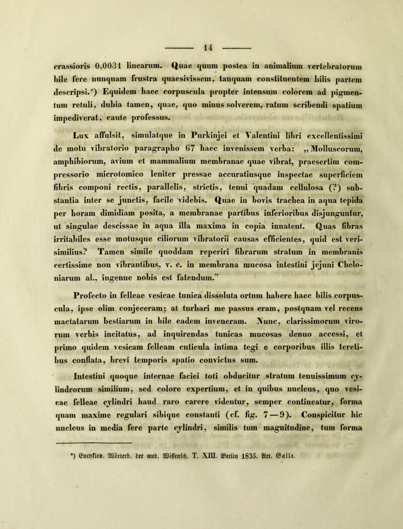 crassioris 0,0031 linearum. Quae quum postea in animalium vertebratorum bile fere nunquam frustra quaesivissem, tanquam constituentem bilis partem descripsi.*) Equidem haec corpuscula propter intensum colorem ad pigmen- tum retuli, dubia tamen, quae, quo minus solverem, ratum scribendi spatium impediverat, caute professus. Lux affulsit, simulatque in Purkinjei et Valentini libri excellentissimi de motu vibratorio paragrapho 67 baec invenissem verba: „ Molluscorum, amphibiorum, avium et mammalium membranae quae vibrat, praesertim com- pressorio microtomico leniter pressae accuratiusque inspectae superficiem fibris componi rectis, parallelis, strictis, tenui quadam cellulosa (?) sub- stantia inter se junctis, facile videbis. Quae in bovis trachea in aqua tepida per horam dimidiam posita, a membranae partibus inferioribus disjunguntur, ut singulae descissae in aqua illa maxima in copia innatent. Quas fibras irritabiles esse motusque ciborum vibratorii causas efficientes, quid est veri- similius? Tamen simile quoddam reperiri fibrarum stratum in membranis certissime non vibrantibus, v. c. in membrana mucosa intestini jejuni Chelo- niarnm al., ingenue nobis est fatendum.*’ Profecto in felleae vesicae tunica dissoluta ortum habere haec bilis corpus- cula, ipse olim conjeceram; at turbari me passus eram, postquam vel recens mactatarum bestiarum in bile eadem inveneram. IVunc, clarissimorum viro- rum verbis incitatus, ad inquirendas tunicas mucosas denuo accessi, et primo quidem vesicam felleam cuticula intima tegi e corporibus illis tereti- bus conflata, brevi temporis spatio convictus sum. ' Intestini quoque internae faciei toti obducitur .stratum tenuissimum cj- lindrorum similium, sed colore expertium, et in quibus nucleus, quo vesi- cae felleae cjlindri haud raro carere videntur, semper contineatur, forma quam maxime regulari sibique constanti (cf. fig. 7—9). Conspicitur hic nucleus in media fere parte cjlindri, similis tum magnitudine, tum forma *) enct)f(cp. asistterb. fcec meb. aSiffenfc^. T. Xin. a3erlin 1835. 2lrt. ©allc.