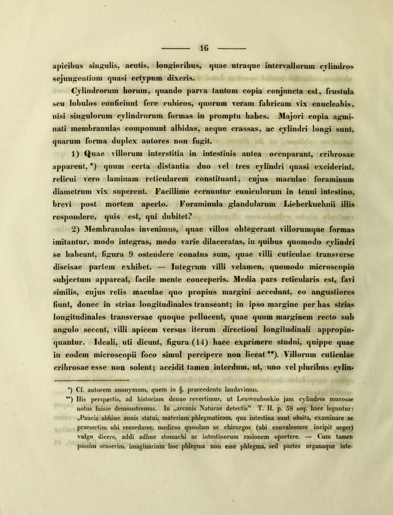 apicibus siug^ulis, acutis, longioribus, quae utraque intervalloruni cylindros sejungeiitimu quasi ectjpum dixeris. < Cylindrorum horum, quando parva tantum copia conjuncta est, frustula seu lobulos conficiunt fere cubicos, quorum veram fabricam vix enucleabis, iiisi singulonim cylindrorum formas in promptu habes. Majori copia agmi- nati membranulas componunt albidas, aeque crassas, ac cjlindri longi sunt, quarum fonna duplex autores non fugit. 1) Quae villorum interstitia in intestinis antea occuparant, cribrosae apparent, *) quum certa distantia duo vel tres cjlindri quasi exciderint, relicui vero laminam reticidarem constituant, cujus maculae foraminum diametrum vix superent. Facillime cernuntur cuniculorum in tenui intestino, brevi post mortem aperto. Foraminula glandularum Lieberkuehnii illis respondere, quis est, qui dubitet? 2) Membranulas invenimus, quae villos obtegerant villorumque formas imitantur, modo integras, modo varie dilaceratas, in quibus quomodo cjlindri se habeant, figura 9 ostendere conatus sum, quae villi cuticulae transverse discisae partem exhibet. — Integrum villi velamen, quomodo microscopio subjectum appareat, facile mente conceperis. Media pars reticularis est, favi similis, cujus retis maculae quo propius margini accedunt, eo angustiores fiunt, donec in strias longitudinales transeant; in ipso margine per has strias longitudinales transversae quoque pelluceut, quae quum marginem recto sub angulo secent, villi apicem versus iterum directioni longitudinali appropin- quantur. Ideali, uti dicunt, figura (14) haec exprimere studui, quippe quae in eodem microscopii foco simul percipere non liceat **). Villorum cuticulae cribrosae esse non solent; accidit tamen interdum, ut, uno vel pluribus cylin- *) Cf. autorem anonymum, quem in §. praecedente laudavimus. **) Ilis perspectis, ad historiam denuo revertimur, ut Leuweuhoekio jam cylindros mucosae notos fuisse demonstremus. In „arcanis Naturae detectis” T. II. p. 58 seq. haec leguntur: „Paucis abhinc annis statui, materiam phlegmaticam, qua intestina sunt obsita, examinare ac praesertim ubi recordarer, medicos quosdam ac chirurgos (ubi convalescere incipit aeger) vulgo dicere, addi adhuc stomaclii ac intestinorum rasionem oportere. — Cum tamen passim scnsciim, imaginarium hoc phlegma non esse phlegma, sed partes organaque inte-