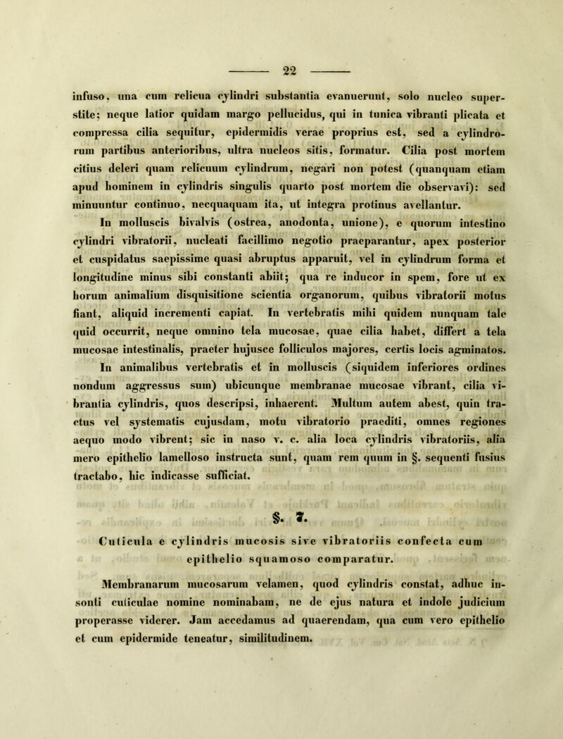 infuso, una cum relicua cjlindri substantia evanuerunt, solo nucleo super- stito; neque latior quidam margo pellucidus, qui in tunica vibranti plicata et compressa cilia sequitur, epidermidis verae proprius est, sed a cjlindro- runi partibus anterioribus, ultra nucleos sitis, formatur. Cilia post mortem citius deleri quam relicuum cjlindrum, negari non potest (quanquam etiam apud bominem in cjlindris singulis quarto post mortem die observavi): sed minuuntur continuo, necquaquam ita, ut integra protinus avellantur. Iu molluscis bivalvis (ostrea, anodonta, unione), e quorum intestino cjlindri vibratorii, nucleati facillimo negotio praeparantur, apex posterior et cuspidatus saepissime quasi abruptus apparuit, vel in cjlindrum forma et longitudine minus sibi constanti abiit; qua re inducor in spem, fore ut ex horum animalium disquisitione scientia organorum, quibus vibratorii motus fiant, aliquid incrementi capiat. In vertebratis mihi quidem nunquam tale quid occurrit, neque omnino tela mncosae, quae cilia habet, differt a tela mucosae intestinalis, praeter hujusce folliculos majores, certis locis agminatos. In animalibus vertebratis et in molluscis (siquidem inferiores ordines nondum aggressus sum) ubicunque membranae mucosae vibrant, cilia vi- brantia cjlindris, quos descripsi, inhaerent. Multum autem abest, quin tra- ctus vel sjstematis cujusdam, motu vibratorio praediti, omnes regiones aequo modo vibrent; sic in naso v. c. alia loca cjlindris vibratoriis, alia mero epithebo lamelloso instructa sunt, quam rem quum in §. sequenti fusius tractabo, hic indicasse sufficiat. §. Cuticula e cjlindris mucosis sive vibratoriis confecta cum epithelio squamoso comparatur. Membranarum mucosarum velamen, quod cjlindris constat, adhuc in- sonti cuticulae nomine nominabam, ne de ejus natura et indole judicium properasse viderer. Jam accedamus ad quaerendam, qua cum vero epithelio et cum epidermide teneatur, similitudinem.