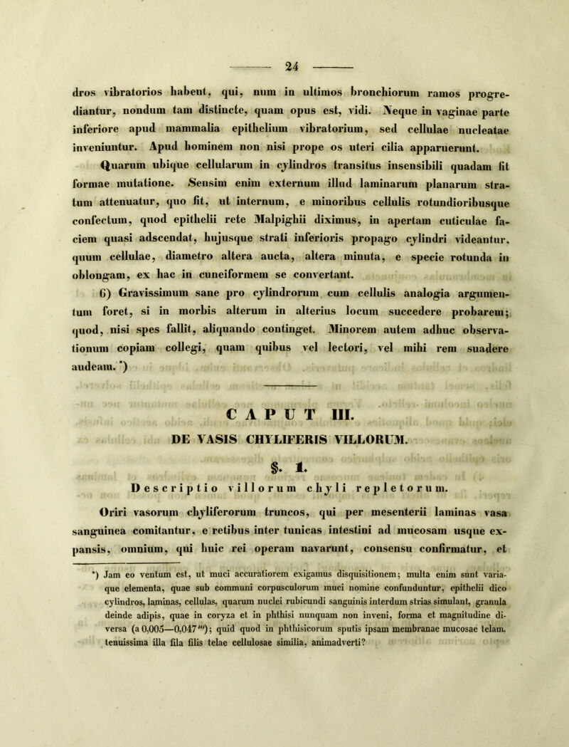 dros vibratorios habent, qui, num in ultimos bronchiorum ramos progre- diantur, nondum tam distincte, quam opus est, vidi. Neque in vaginae parte inferiore apud mammalia epithelium vibratorium, sed cellulae nucleatae inveniuntur. Apud hominem non nisi prope os uteri cilia apparuerunt. Quarum ubique cellularum in cjlindros transitus insensibili quadam fit formae mutatione. Sensim enim externum illud laminarum planarum stra- tum attenuatur, quo fit, ut internum, e minoribus cellulis rotundioribusque confectum, quod epithelii rete Malpighii diximus, in apertam cuticulae fa- ciem quasi adscendat, hujusque strati inferioris propago cjlindri videantur, quum cellulae, diametro altera aucta, altera minuta, e specie rotunda in oblongam, ex hac in cuneiformem se convertant. 6) Gravissimum sane pro cjlindrorum cum cellulis analogia argumen- tum foret, si in morbis alterum in alterius locum succedere probarem; quod, nisi spes fallit, aliquando continget. Minorem autem adhuc observa- tionum copiam collegi, quam quibus vel lectori, vel mihi rem suadere audeam. *) CAPUT III. DE VASIS CHYLIFERIS VILLORUM. Descriptio villorum chjli repletorum. Oriri vasorum cbjliferorum truncos, qui per mesenterii laminas vasa sanguinea comitantur, e retibus inter tunicas intestini ad mucosam usque ex- pansis, omnium, qui huic rei operam navarunt, consensu confirmatur, et *) Jam eo ventum est, ut muci accuratiorem exigamus disquisitionem; multa enim sunt varia- que elementa, quae sub communi corpusculorum muci nomine confiinduntur, epithelii dico cylindros, laminas, cellulas, quarum nuclei rubicundi sanguinis interdum strias simulant, granula deinde adipis, quae in coryza et in phthisi nunquam non inveni, forma et magnitudine di- versa (a 0,005—0,047'); quid quod in phtliisicorum sputis ipsam membranae mucosae telam, tenuissima illa fila filis telae cellulosae similia, animadverti?