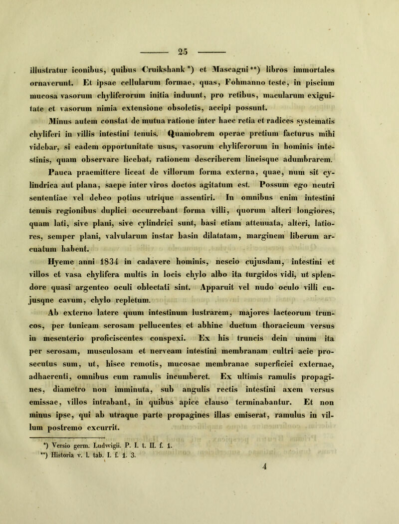 illustratur iconibus, quibus Cruikshank *) et Mascagni**) libros immortales ornaverunt. Et ipsae cellularum formae, quas, Fohmanno teste, in piscium mucosa vasorum chjliferorum initia induunt, pro retibus, macularum exigui- tate et vasorum nimia extensione obsoletis, accipi possunt. Minus autem constat de mutua ratione inter haec retia et radices systematis cbjliferi in villis intestini tenuis. Q,uamobrem operae pretium facturus mihi videbar, si eadem opportunitate usus, vasorum chjliferorum in hominis inte- stinis, quam observare licebat, rationem describerem lineisque adumbrarem. Pauca praemittere liceat de villorum forma externa, quae^ num sit cy- lindrica aut plana, saepe inter viros doctos agitatum est. Possum ego neutri sententiae vel debeo potius utrique assentiri. In omnibus enim intestini tenuis regionibus duplici occurrebant forma villi, quorum alteri longiores, quam lati, sive plani, sive cylindrici sunt, basi etiam attenuata, alteri, latio- res, semper plani, valvularum instar basin dilatatam, marginem liberum ar- cuatum habent. Hyeme anni 1834 in cadavere hominis, nescio cujusdam, intestini et villos et vasa chylifera multis in locis chylo albo ita turgidos vidi, ut splen- dore quasi argenteo oculi oblectati sint. Apparuit vel nudo oculo villi cu- jusqne cavum, chylo repletum. Ab externo latere quum intestinum lustrarem, majores lacteorum trun- cos, per tunicam serosam pollucentes et abhinc ductum thoracicum versus in mesenterio proficiscentes conspexi. Ex his truncis dein unum ita per serosam, musculosam et nerveam intestini membranam cultri acie pro- secutus sum, ut, hisce remotis, mucosae membranae superficiei externae, adhaerenti, omnibus cum ramulis incumberet. Ex ultimis ramulis propagi- nes, diametro non imminuta, sub angulis rectis intestini axem versus emissae, villos intrabant, in quibus apice clauso terminabantur. Et non minus ipse, qui ab utraque parte propagines illas emiserat, ramulus in vil- lum postremo excurrit. *) Versio germ. Ludwigii. P. I. t. II. f. 1. **) Historia v. 1. tab. I. f. 1. 3. 4