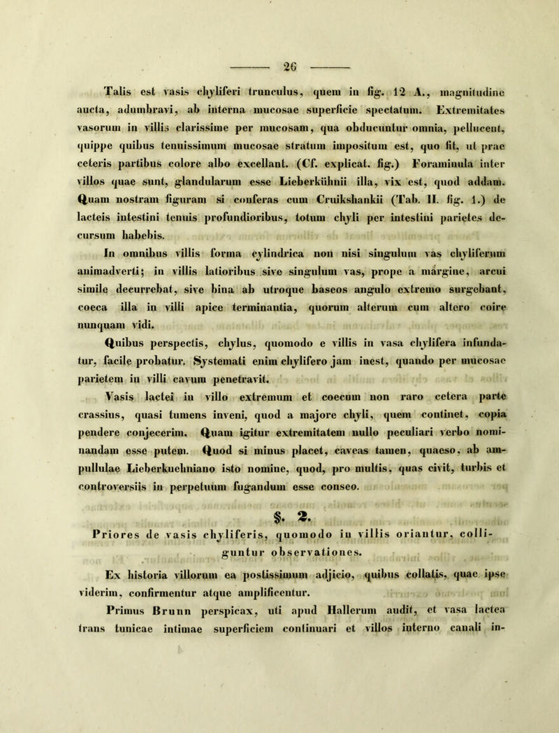 Talis est vasis clijliferi trunculus, quem in fig. 12 A., magniliidine aucta, adumbravi, ab interna mucosae superficie spectatum. Extremitates vasorum in villis clarissime per mucosam, qua obducuntur omnia, pellucent, quippe quibus tenuissimum mucosae stratum impositum est, quo fit, ut prae ceteris partibus colore albo excellant. (Cf. explicat, fig.) Foraminula inter villos quae sunt, glandularum esse Lieberkuhiiii illa, vix est, quod addam. Q.uam nostram figuram si conferas cum Cruiksbankii (Tab. II. fig. 1.) de lacteis intestini tenuis profundioribus, totum chjli per intestini parietes de- cursum habebis. In omnibus villis forma cvlindrica non nisi singulum vas chjlifernm animadverti; in villis latioribus sive singulum vas, prope a margine, arcui simile decurrebat, sive bina ab utroque baseos angulo extremo surgebant, coeca illa in villi apice terminantia, quorum alterum cum altero coire nunquam vidi. Q,iiibus perspectis, chjlus, quomodo e villis iu vasa clijlifera infunda- tur, facile probatur. Sjstemati enim clijlifero jam inest, quando per mucosae parietem in villi cavum penetravit. Vasis lactei in villo extremum et coecum non raro cetera parte crassius, quasi tumens inveni, qnod a majore chjrli, quem continet, copia pendere conjecerim. Q.uam igitur extremitatem nullo peculiari verbo nomi- nandam esse putem. I^uod si minus placet, caveas tamen, quaeso, ab am- pullulae Lieberkuebniano isto nomine, quod, pro multis, quas civit, turbis et controversiis in perpetuum fugandum esse conseo. Priores de vasis chjliferis, quomodo iu villis oriantur, colli- guntur observationes. Ex historia villorum ea postissimum adjicio, quibus collatis, quae ipse viderim, confirmentur atque amplificentur. Primus Brunn perspicax, uti apud Hallerum audit, et vasa lactea fraus tunicae intimae superficiem continuari et villos interno canali in-