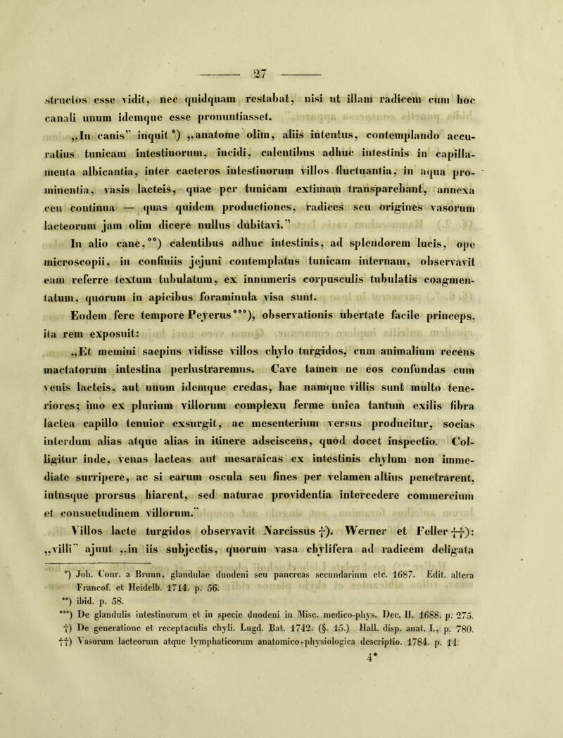 stniclos esse vidit, nec quidquain restabat, nisi ut iilain radicem cnin hoc canali uiiuin idenique esse pronuntiasset. „In canis” inquit*) „anatonie olim, aliis intentus, contemplando accu- ratius tunicam intestinorum, incidi, calentibus adhuc intestinis in capilla- menta albicantia, inter caeteros intestinorum villos fluctuantia, in aqua pro- ' minentia, vasis lacteis, quae per tunicam extimanh transjparebant, annexa ceu continua — quas quidem productiones, radices seu origines vasorum lacteorum jam olim dicere nullus dubitavi.” In alio cane,**) calentibus adhuc intestinis, ad splendorem lucis, ope inicroscopii, in confiniis jejuni contemplatus tunicam internam, observavit eam referre textum tubulatum, ex innumeris corpusculis tubulatis coagmen- tatum, quorum in apicibus foraminula visa sunt. Eodem fere tempore Pejerus***), observationis ubertate fiicile princeps, ita rem exposuit: „Et memini saepius vidisse villos chjlo turgidos, cum animalium recens mactatorum intestina perlustraremus. Cave tamen ne eos confundas cum venis lacteis, aut unum idemque credas, hae namque villis sunt multo tene- riores; imo ex plurium villorum complexu ferme unica tantum exilis fibra lactea capillo tenuior exsurgit, ac mesenterium versus producitur, socias interdum alias atque alias in itinere adsciscens, quod docet inspectio. Col- ligitur inde, venas lacteas aut mesaraicas ex intestinis chjluin non imme- diate surripere, ac si earum oscula seu fines per velamen altius penetrarent, iutusque prorsus hiarent, sed naturae providentia intercedere commercium et consuetudinem villorum.” Villos lacte turgidos observavit JVarcissus f). Werner et F^eller ff): „villi” ajunt „in iis subjectis, quorum vasa chjlifera ad radicem deligata *) Joh. Conr. a Briinn, glandulae duodeni seu pancreas secundarium etc. 1687. Edit, altera Francof. et Heidelb. 1714. p. 56. **) ibid. p. 58. *’*) De glandulis intestinorum et in specie duodeni in Misc. medico-pbys. Dec. II. 1688. p. 275. t) De generatione et receptaculis chyli. Lugd. Bat. 1742. (§. 15.) Hali. disp. anat. I., p. 780. tt) Vasorum lacteorum atque lymphaticorum anatomico-physiologica descriptio. 1784. p. 14. ' ' 4*