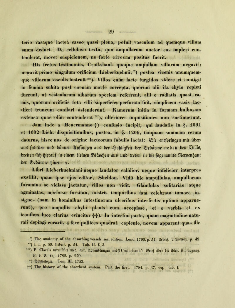 terio vasaque lactea caseo quasi plena, potuit vasculum ad quemque villum suum deduci. De celluloso textu, quo ampullarum auctor eas impleri con- tenderat, movet suspicionem, ne forte circum positus fuerit. His fretus testimoniis, Cruikshank quoque ampullam villorum negavit; negavit primo singulum orificium Lieberkuehnii, *) postea vicenis unumquem- que villorum osculis instruit **). Villos enim lacte turgidos videre ei contigit in femina subita post coenam morte correpta, quorum alii ita chjlo repleti fuerunt, ut vesicularum albarum speciem referrent, alii e radiatis quasi ra- mis, quorum orificiis tota villi superficies perforata fuit, simplicem vasis lac- tiferi truncum conflari ostenderunt. Ramorum initia in formam bulbosam extensa quae olim contenderat ***), ulteriores inquisitiones non sustinuerunt. Jam inde a Heuermanno f) confusio incipit, qui laudatis in §. 1091 et 1092 Lieb. disquisitionibus, postea, in §. 1206, tanquam summam rerum daturus, hisce nos de origine lacteorum fabulis lactat: ©fe cntfprmgctt mit libera dug fubfilen unb bumteit 2tnfanqe» aug ber ber ©ebarme neben ben breif^n ild) ^ferauf m cmem flemen SSla^c^cn aug unb trcfcn in bte fogcnanntc S^erbfn^aut ber ©ebarme 2c. Libri Lieberkueliniani neque laudator calidior, neque infelicior interpres exstitit, quam ipse ejus editor, Sheldon. Vidit hic ampullulas, ampullarum foramina se vidisse jactatur, villos non vidit. Glandulas solitarias atque agminatas, morboso forsitan, nostris temporibus tam celebrato tumore in- signes (nam in hominibus intestinorum ulceribus interfectis optime apparue- runt), pro ampullis cbjlo plenis eum accepisse, et e verbis» et ex iconibus luce clarius evincitur f f). In intestini parte, quam magnitudine natu- rali depingi curavit, 4 fere pollices quadrat, capiente, novem apparent quas ille *) The anatomy of the absorbing vcssels. sec. edition. Lond. 1790. p. 54. Itcberf. ». Subnjtg. p. 49. **) 1. 1. p. 59. Uebetf. p. 54. Tab. U. f. 3. ”*) P. Clare’s »crraifd)tt mcb. cbir. 2lbJ)anb(«ngen ncb|l Cruikshank’s a3rtcf itber bie (Jinfaugitng. 21. b.- e. Spi- 1782. p. 270. t) Toni DI. 1753. tt) The history of the absorbent system. Part the lirst. 1784. p. 37. seq. tab. I.