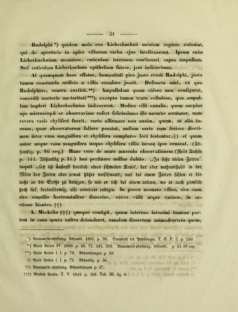 Riidolplii *) quidem male eos Lieberkuelinii incnlem cepisse auUimait, qui de aperturis in apice villorum verba ejus intellexerunt. Ipsum enim Lieberkuebnium monuisse, cuticulam internam conlinuari supra ampullam. Sed cuticulam Lieberkuebnio epithelium fuisse, jam indicavimus. At quamquam haec effatus, humanitati plus justo cessit Rudolphi, justa tamen constantia orificia a villis exsulare jussit. Defuncta sunt, ex quo Rudolphius, contra exstitit. **) Ampullulam quam videre non contigerat, concedit auctoris auctoritati***), excepto tamen textu celluloso, quo ampul- lam impleri Lieberkuehnius indicaverat. Medius villi canalis, quem saepius ope microscopii se observavisse refert felicissimus ille naturae scrutator, num revera vasis chjliferi fuerit, certo affirmare non ausim, quum, ut alia ta- ceam, quae observatorem fallere possint, nullum certe eum fecisse discri- men inter vasa sanguifera et chjlifera complures loci te stentur,-J*) et quum autor neque vasa sanguifera neque chjlifera villis inesse ipse censeat. (2ib^ §anblg. p. S6 seq.) Hanc vero de mure musculo observationem Ttrc^t» p. 341. Qtb^anblg. p. 51.) huc pertinere nullus dubito: „3n fri^c btclcn inquit „fa5 trf) au^crjl beuflic^ men frfjmalcn ^anal, ber abcr me^rent^cil^ tn ber bcg obcc ctwag berfc^roanb; nuc bet ctnem goften fcf)tcn et bt^ na^e an bte ju brmgcn, fo ivte et bct ctncm anbevn, tro er aucf) stemlid^ §od) hef, feulenfbrmtg, alfo crroetrere enbigfe. In porco neonato Aillos, sive casu sive consilio horizontaliter dissectos, Ctvvos vidit atque vacuos, in se- ctione hiantes, ff) A. Meckelio quoque contigit, quum internae intestini tunicae par- tem in cane acuto cultro detonderet, canalem dissectum animadvertere quem. *) 2(natDinifrf)=p^pfjo(cg. 9l6^anb(. 1802. p. 90. ©rtinbri^ fcct ^^pfiolcgie. T. II. P. 2. p. 210. ”) mus 2Irc()i» IV. 1800. p. 66. 75. 345. 393. 2(natoinifc^=p{)t)fiD(og. Slbtjanbt. p. 43. 88 seq. °°“) SJIeilS StrcbtB 1. 1. p. 79. Slb^anblungtii p. 88. t) SIrcbi» I. 1. p. 72. 9lbl;aiib[g. p. 56. tt) 2tnatomifc()>pt!pfio(cg. Slb^anbtuncjen p. 47. ttt) 9>fecft(« Strrf^ie. T. V. 1819. p. 316. Tab. III. 6g. 8.