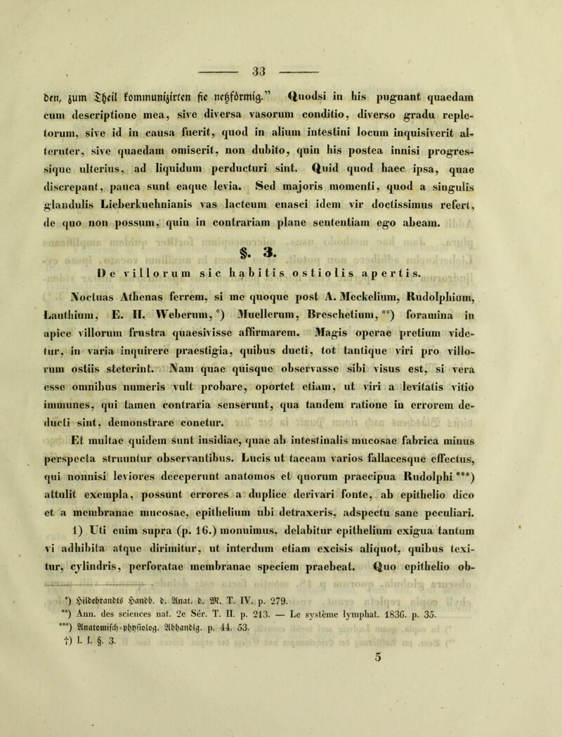 b?n, jum fommum'itrfen fie ne|f6rmi'g.” (iuodsi in his pugnant quaedam cum descriptione mea, sive diversa vasorum conditio, diverso gradu reple- torum, sive id in causa fuerit, quod in alium intestini locum inquisiverit al- teruter, sive quaedam omiserit, non dubito, quin his postea innisi progres- sique ulterius, ad liquidum perducturi sint. Q^uid quod haec ipsa, quae discrepant, pauca sunt eaqiie levia. Sed majoris momenti, quod a singulis glandulis LieberLuehnianis vas lacteum enasci idem vir doctissimus refert, de quo non possum, quin in contrariam plane sententiam ego abeam. §. 3. Dev illorum sic habitis ostiolis apertis. Noctuas Athenas ferrem, si me quoque post A. Meckelium, Rudolphium, Lauthium, E. H. Webetum, * **)) Muellerum, Breschetium, ”) foramina in apice villorum frustra quaesivisse affirmarem. Magis operae pretium vide- tur, in varia inquirere praestigia, quibus ducti, tot tantique viri pro villo- riiin ostiis steterint. Nam quae quisque observasse sibi visus est, si vera esse omnibus numeris vult probare, oportet etiam, ut viri a levitatis vitio iinmunes, qui tamen contraria senserunt, qua tandem ratione in errorem de- ducti sint, demonstrare couetur. Et multae quidem sunt insidiae, quae ab intestinalis mucosae fabrica minus perspecta struuntur observantibus. Lucis ut taceam varios fallacesque effectus, qui nonnisi leviores deceperunt anatomos et quorum praecipua Rudolphi ***) attulit exempla, possunt errores a duplice derivari fonte, ab epithelio dico et a membranae mucosae, epithelium ubi detraxeris, adspectu sane peculiari. 1) titi enim supra (p. 16.) monuimus, delabitur epithelium exigua tantum vi adhibita atque dirimitur, ut interdum etiam excisis aliquot, quibus texi- tur, cjlindris, perforatae membranae speciem praebeat. Quo epithelio ob- *) >)ilbc6ranbt^ ^anbb. b. 2tnat. b. T. IV. p. 279. **) Ann. des scicuces nat. 2e Ser. T. H. p. 213. — Le sysleme IjTnphat. 1836. p. 35. ***) 3tnatomtfcf) = pl)^fiolo3. 2lb^anb(g. p. 44. 53. t) 1. I. §. 3. 5