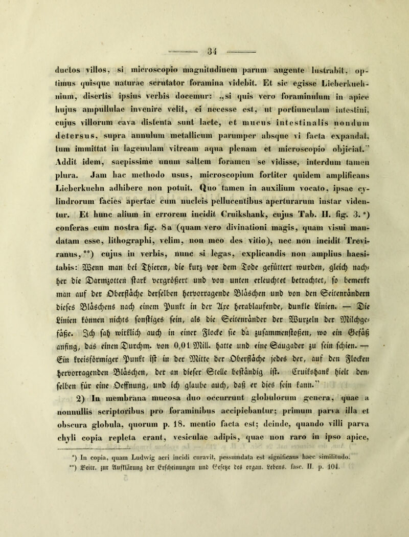 (luctos villos, si niicroscopio ma^nitiulineni parum augente lustrabit, op- timus quis(jue naturae scrutator foramina videbit. Et sic egisse Lieberkueli- nium, disertis ipsius verbis docemur: ,,si quis vero foraminulum in apice hujus ampullulae invenire velit, ei necesse est, nt portiunculam intestini, cujus villorum cava distenta sunt lacte, et mucus intestinalis nondum detersus, supra anuulum metallicum parumper absque vi facta expandat-, tum immittat in lagenulam vitream aqua plenam et niicroscopio olijiciat. ’ Addit idem, saepissime unum saltem foramen se vidisse, interdum tamen plura. Jam liac methodo usus, microscopium fortiter (piidem amplificans Lieberkuelm adhibere non potuit. Quo tamen in auxilium vocato, ipsae cy- lindrorum facies apertae cum nucleis pellucentibus aperturarum instar viden- tur. Et hunc alium in errorem incidit Cruikshank, cujus Tab. II. fig. 3. *) conferas cum nostra fig. 8a (quam vero divinationi magis, quam visui man- datam esse, lithographi, velim, non meo des vitio), nec non incidit Trevi- ranus,**) cujus in verbis, nunc si legas, explicandis non amplius haesi- tabis: ?0$en» man fcef !^§tVrcn, bte furj l)cm ijo&e gefuttert njurben, glcicf) nad)< bev bte 3!)acmj0ttctt jlarf toergrb^erf unb t>on unten erleuc^feC betracbfef, fo bcmcrft man auf ber £)berpoc^e berfelben ^crborragenbe S5lagrf)en unb toon ben ©cifcnranbern btcfeg SBIa^c^enS nacf) emem ^unft in ber '2i;re ^erablaufcnbe, bunfle ginten. — ®te £tm'en fbnncn nic^ts fonfligeS fem, alg bic <0ettcnranber ber ?JBurjeln ber fa§e. Scf) fa^ njtrfUcf) auc^ tn einer §Iocfe fte ba jufammenjlo^en, tuo em ©efa§ anfing, baS einen ^urc^m. bon 0,0150b((. §atre unb eme ©augaber ju fem fc^ten.— ©in freBfbrmfger ^unft ijb m ber 93b'tfc ber i^beifacfje jebeg ber, auf ben §lorfen ^erborragenben S5Ia^cf)en, ber an btefer ©te((e befldnbtg tj}. Srutfg^anb ^telt bem felben fur eme £)efnung, unb tcf) glaube aud), ba^ er bteg fem fann.” 2) Iu membrana mucosa duo occurrunt globulorum genera, quae a nonnullis scriptoribus pro foraminibus accipiebantur; primum parva illa et obscura globula, quorum p. 18. mentio facta est; deinde, quando villi parva chjli copia repleta erant, vesiculae adijds, quae nou raro in ipso apice. *) In copia, ([uam Ludwig aeri incidi curavit, pessumdata est significans Iiacc siniililudo. **) a?eitr. jur 2tuff(arung fccr e-rfc(}Cinunfltn unb t'cfc(jc bc5 erjjau. ifeben^. fasc. II. p. 104.